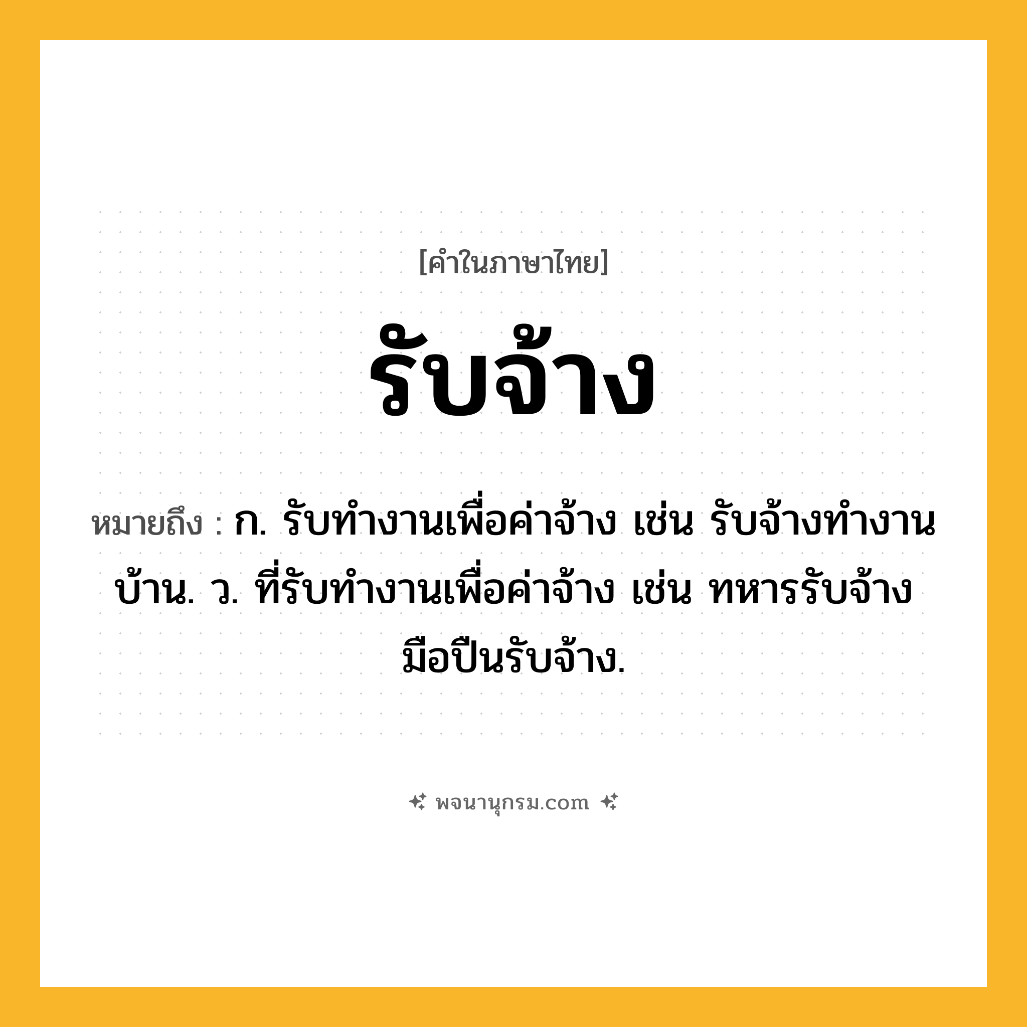 รับจ้าง ความหมาย หมายถึงอะไร?, คำในภาษาไทย รับจ้าง หมายถึง ก. รับทำงานเพื่อค่าจ้าง เช่น รับจ้างทำงานบ้าน. ว. ที่รับทำงานเพื่อค่าจ้าง เช่น ทหารรับจ้าง มือปืนรับจ้าง.