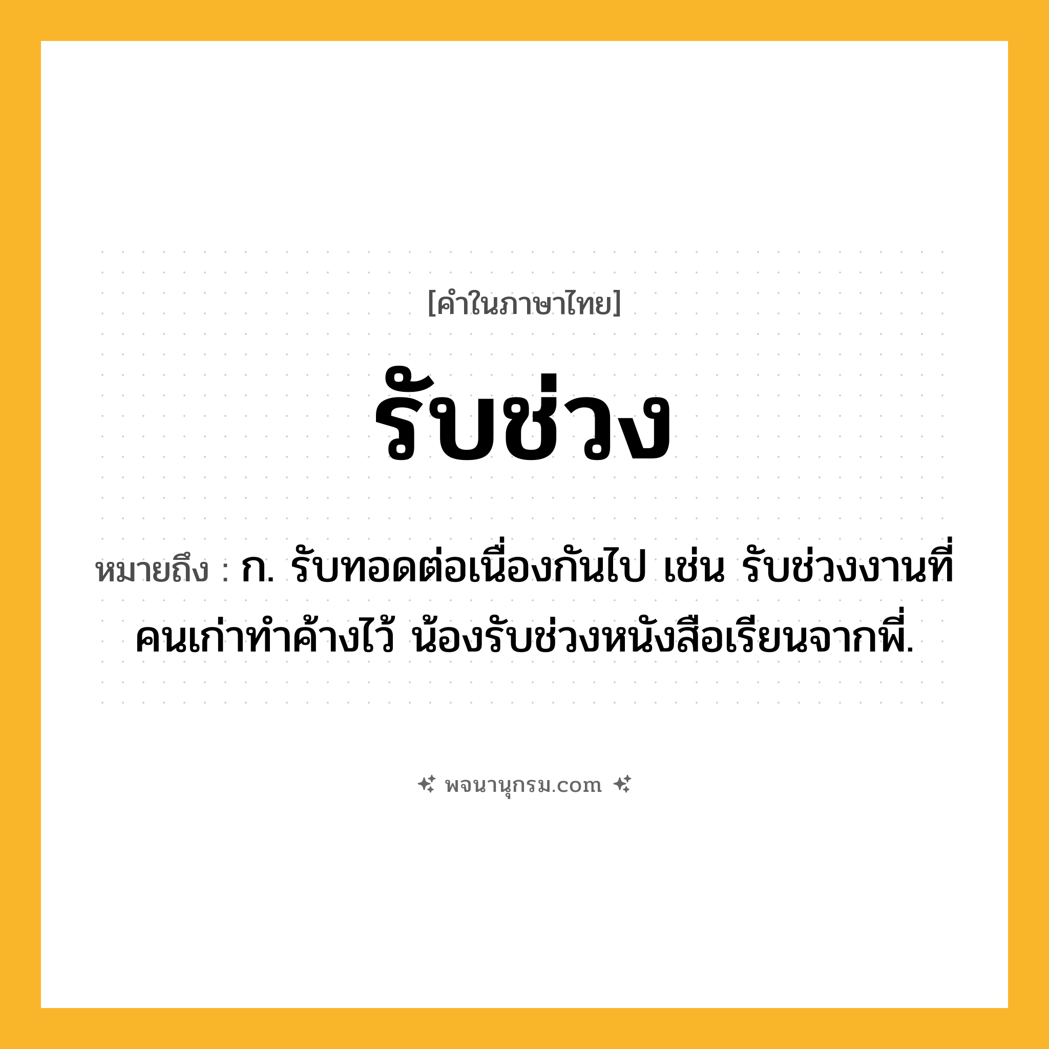 รับช่วง ความหมาย หมายถึงอะไร?, คำในภาษาไทย รับช่วง หมายถึง ก. รับทอดต่อเนื่องกันไป เช่น รับช่วงงานที่คนเก่าทำค้างไว้ น้องรับช่วงหนังสือเรียนจากพี่.