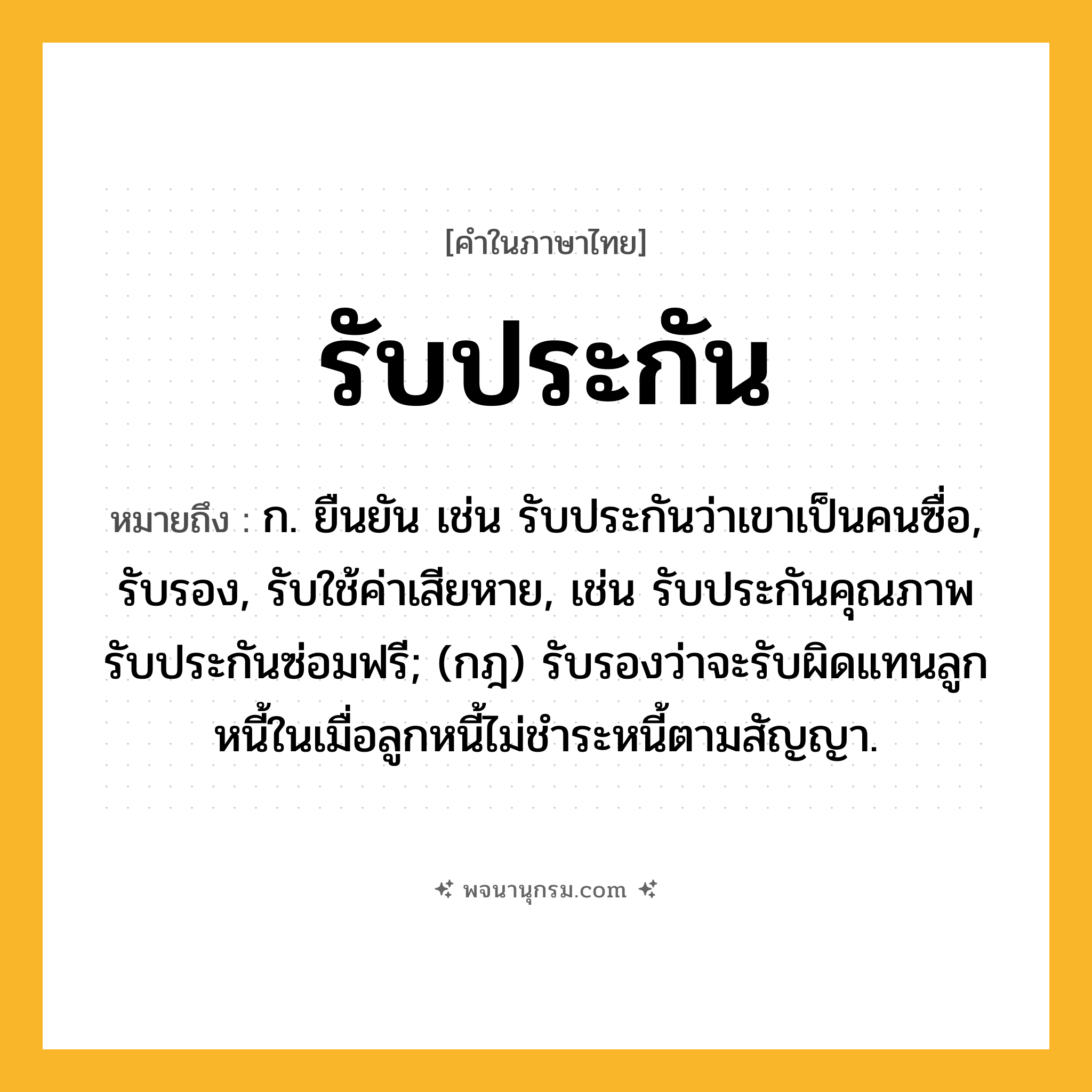 รับประกัน ความหมาย หมายถึงอะไร?, คำในภาษาไทย รับประกัน หมายถึง ก. ยืนยัน เช่น รับประกันว่าเขาเป็นคนซื่อ, รับรอง, รับใช้ค่าเสียหาย, เช่น รับประกันคุณภาพ รับประกันซ่อมฟรี; (กฎ) รับรองว่าจะรับผิดแทนลูกหนี้ในเมื่อลูกหนี้ไม่ชำระหนี้ตามสัญญา.