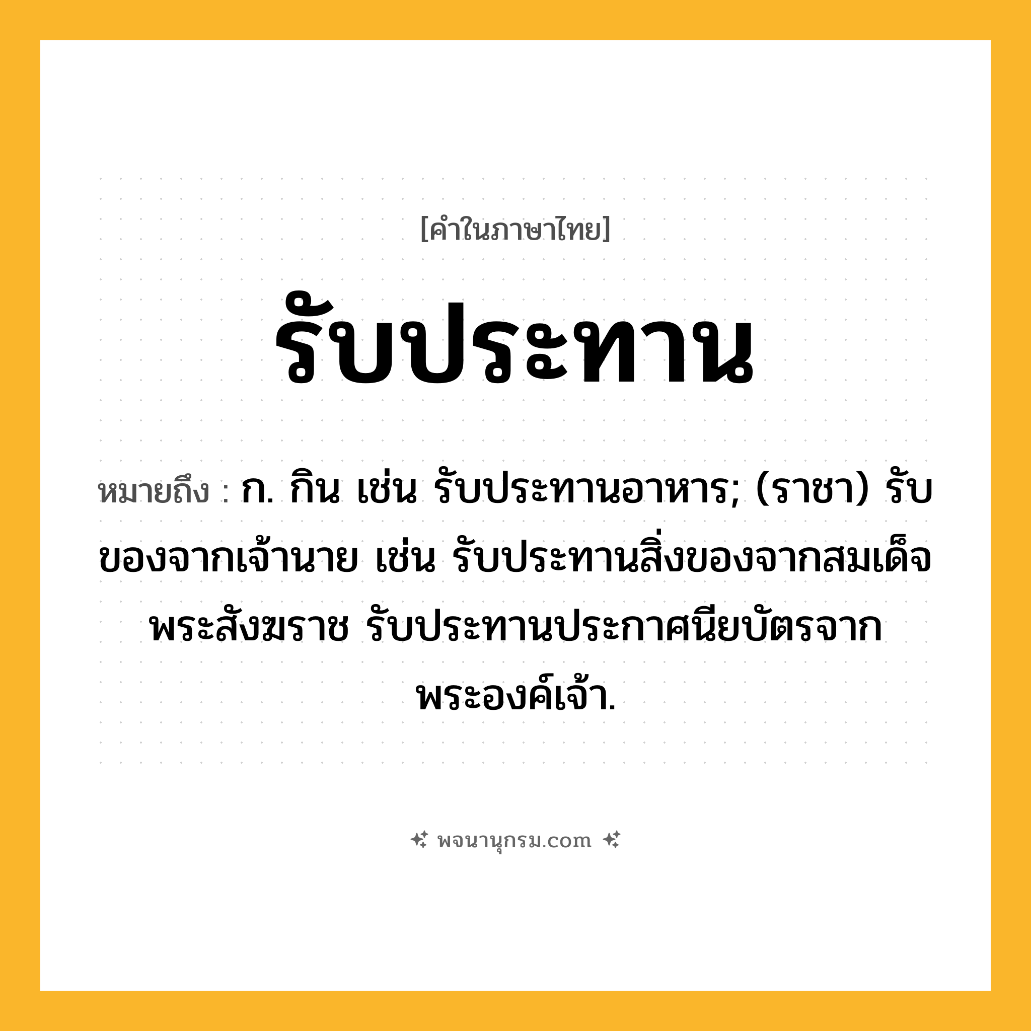 รับประทาน ความหมาย หมายถึงอะไร?, คำในภาษาไทย รับประทาน หมายถึง ก. กิน เช่น รับประทานอาหาร; (ราชา) รับของจากเจ้านาย เช่น รับประทานสิ่งของจากสมเด็จพระสังฆราช รับประทานประกาศนียบัตรจากพระองค์เจ้า.