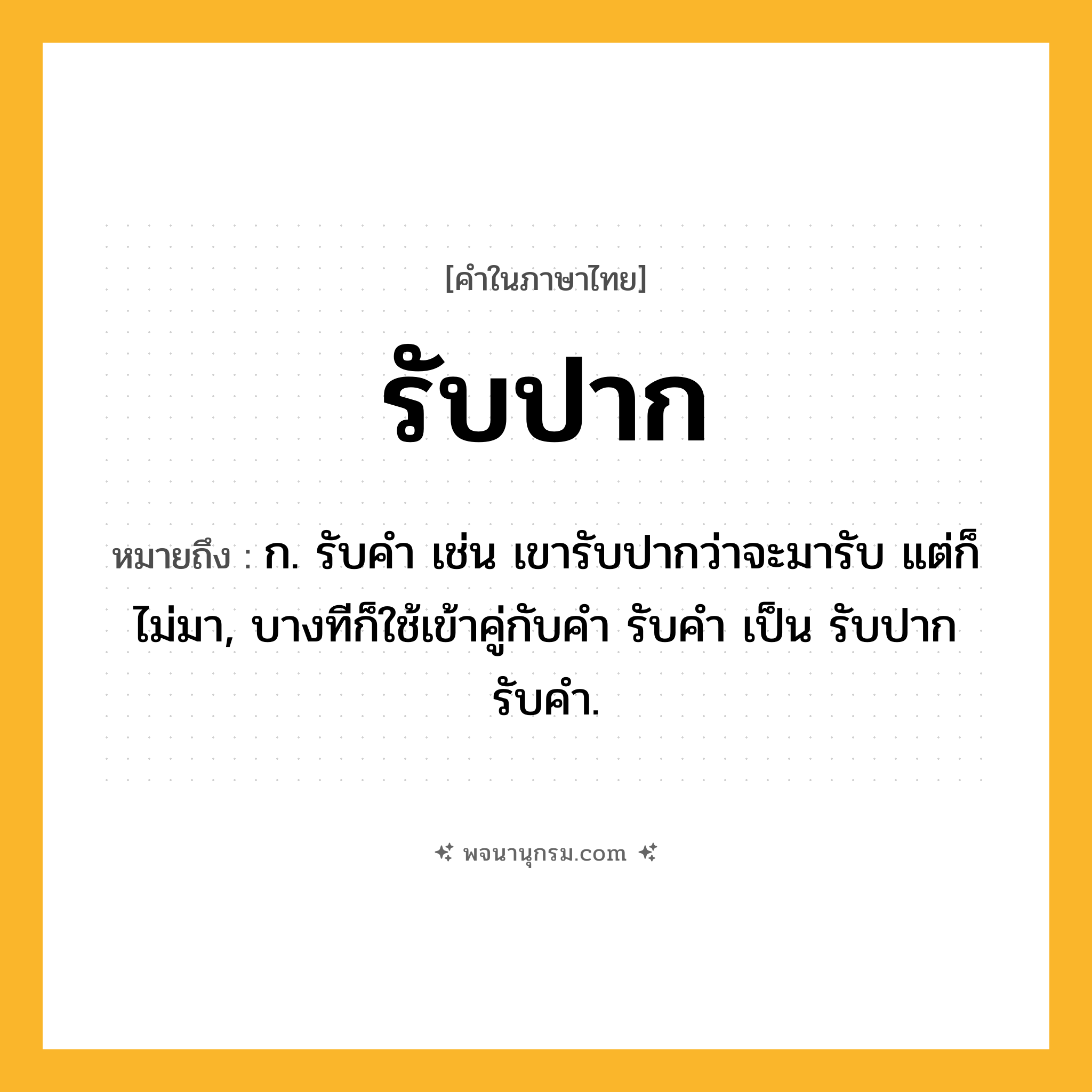 รับปาก ความหมาย หมายถึงอะไร?, คำในภาษาไทย รับปาก หมายถึง ก. รับคำ เช่น เขารับปากว่าจะมารับ แต่ก็ไม่มา, บางทีก็ใช้เข้าคู่กับคำ รับคำ เป็น รับปากรับคำ.