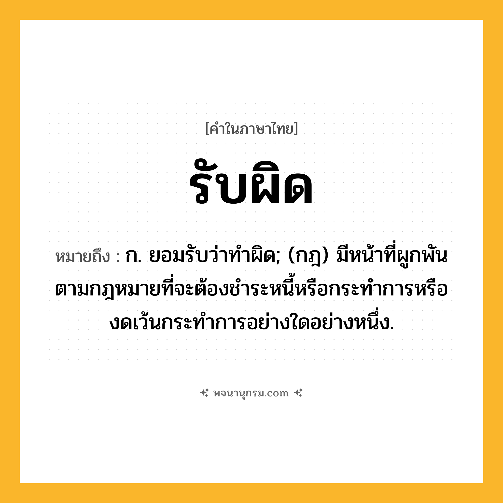 รับผิด ความหมาย หมายถึงอะไร?, คำในภาษาไทย รับผิด หมายถึง ก. ยอมรับว่าทำผิด; (กฎ) มีหน้าที่ผูกพันตามกฎหมายที่จะต้องชําระหนี้หรือกระทําการหรืองดเว้นกระทําการอย่างใดอย่างหนึ่ง.