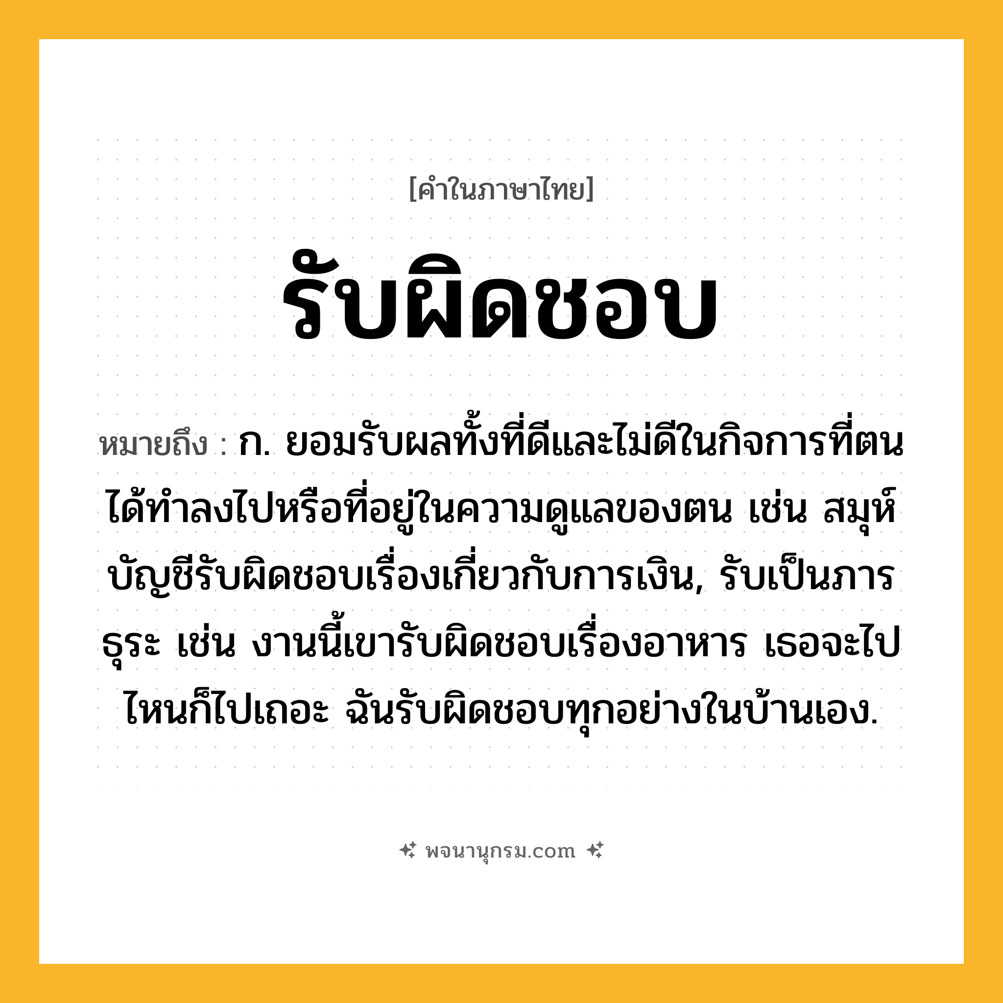 รับผิดชอบ ความหมาย หมายถึงอะไร?, คำในภาษาไทย รับผิดชอบ หมายถึง ก. ยอมรับผลทั้งที่ดีและไม่ดีในกิจการที่ตนได้ทำลงไปหรือที่อยู่ในความดูแลของตน เช่น สมุห์บัญชีรับผิดชอบเรื่องเกี่ยวกับการเงิน, รับเป็นภารธุระ เช่น งานนี้เขารับผิดชอบเรื่องอาหาร เธอจะไปไหนก็ไปเถอะ ฉันรับผิดชอบทุกอย่างในบ้านเอง.