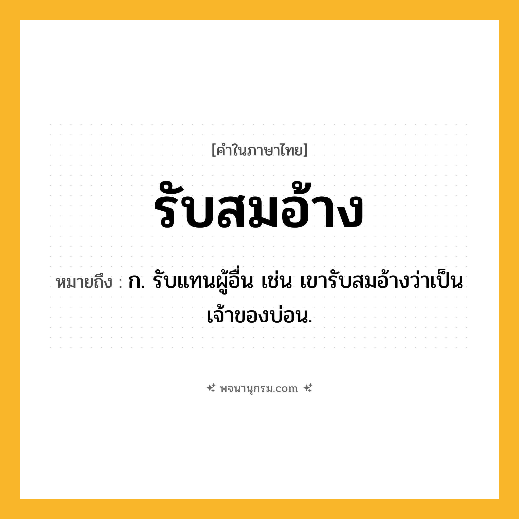รับสมอ้าง ความหมาย หมายถึงอะไร?, คำในภาษาไทย รับสมอ้าง หมายถึง ก. รับแทนผู้อื่น เช่น เขารับสมอ้างว่าเป็นเจ้าของบ่อน.