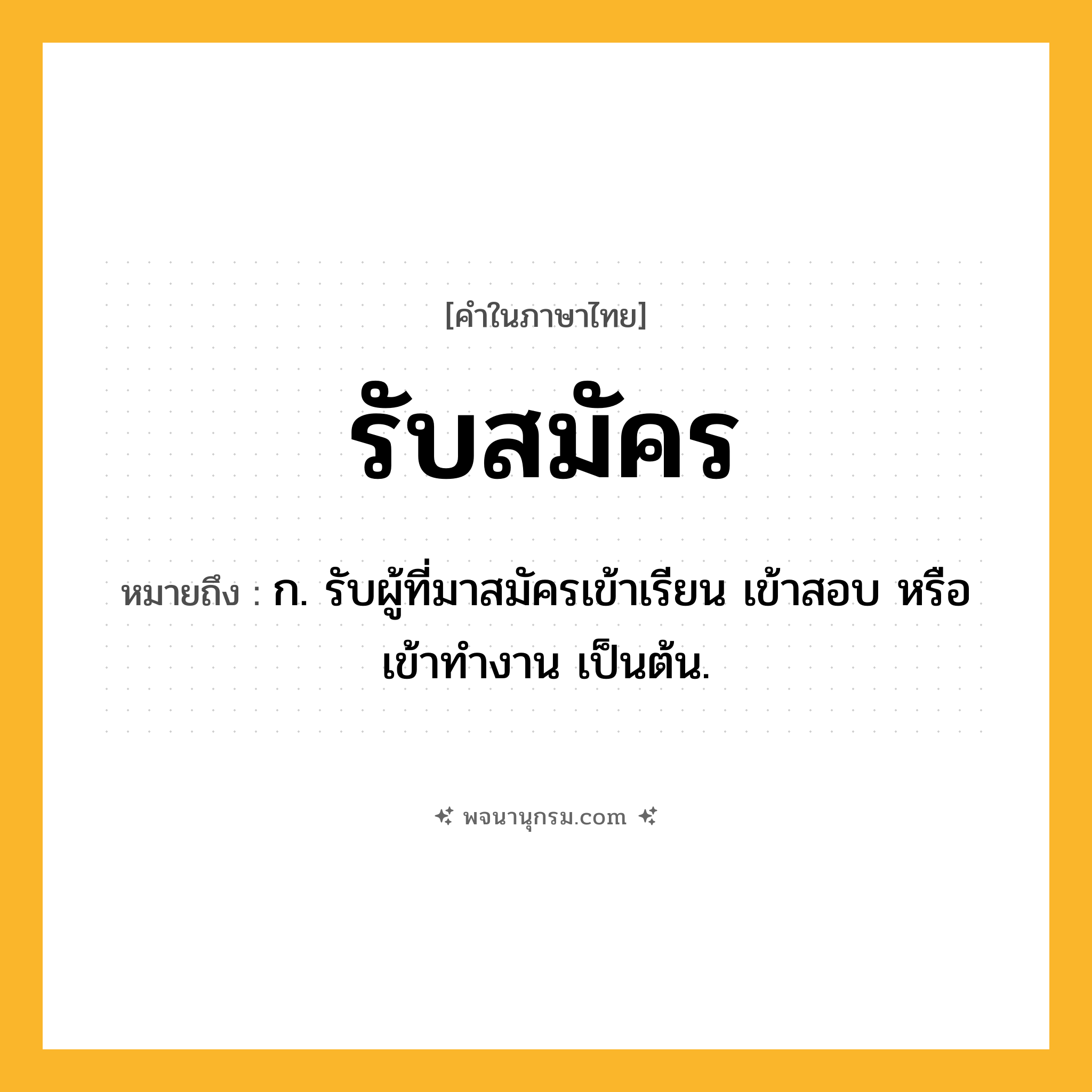 รับสมัคร ความหมาย หมายถึงอะไร?, คำในภาษาไทย รับสมัคร หมายถึง ก. รับผู้ที่มาสมัครเข้าเรียน เข้าสอบ หรือเข้าทำงาน เป็นต้น.
