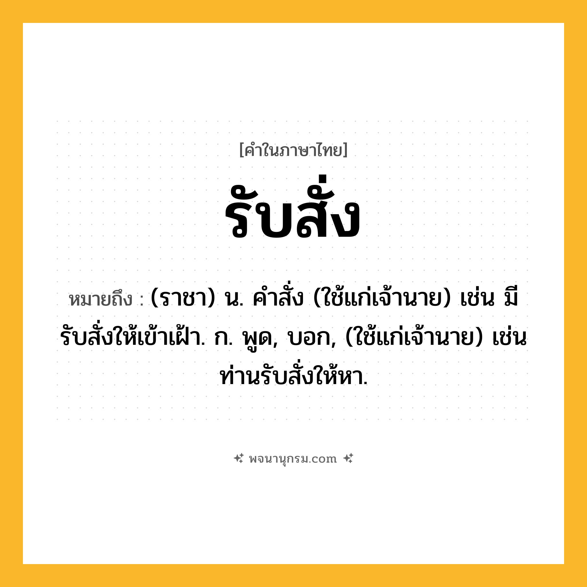 รับสั่ง ความหมาย หมายถึงอะไร?, คำในภาษาไทย รับสั่ง หมายถึง (ราชา) น. คําสั่ง (ใช้แก่เจ้านาย) เช่น มีรับสั่งให้เข้าเฝ้า. ก. พูด, บอก, (ใช้แก่เจ้านาย) เช่น ท่านรับสั่งให้หา.