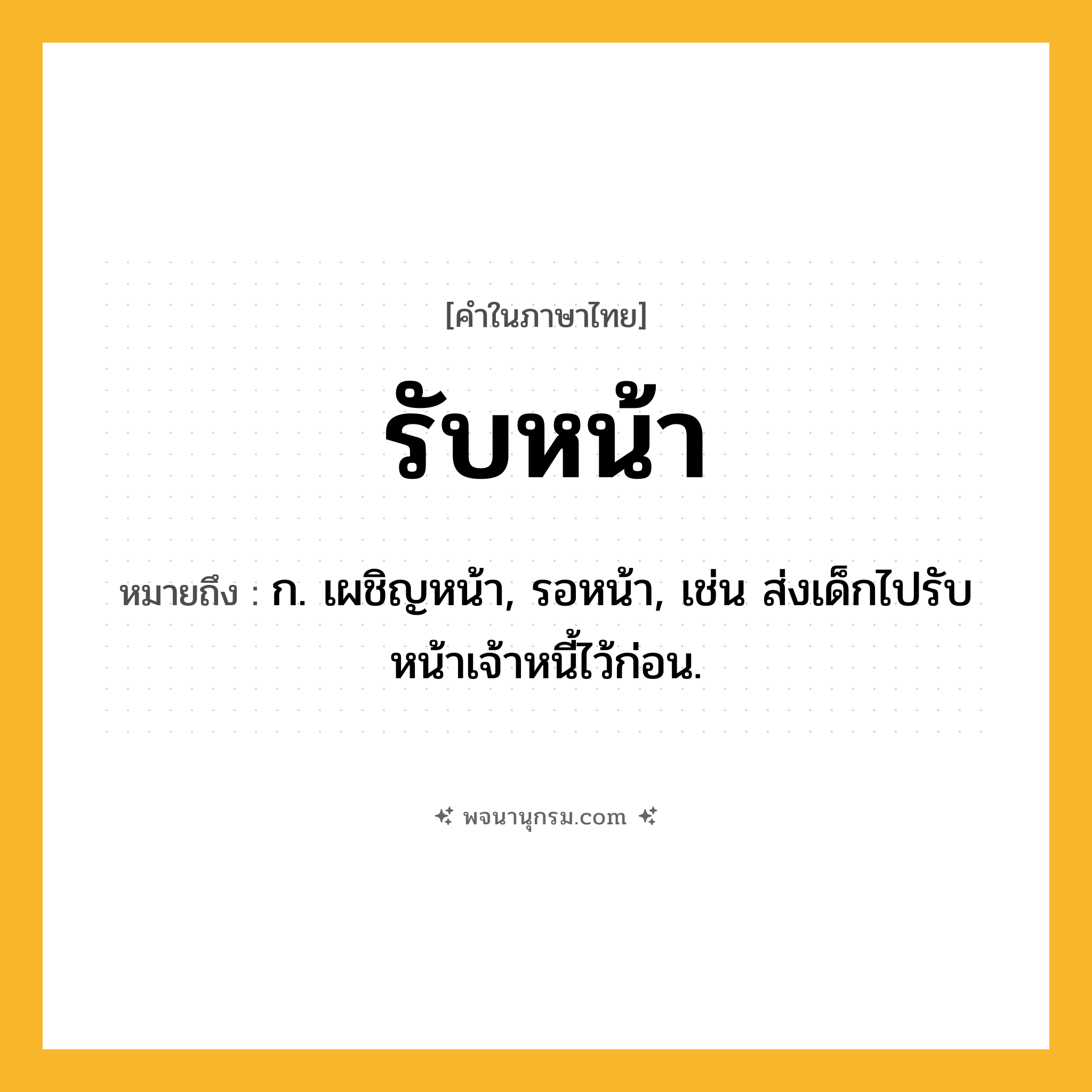 รับหน้า ความหมาย หมายถึงอะไร?, คำในภาษาไทย รับหน้า หมายถึง ก. เผชิญหน้า, รอหน้า, เช่น ส่งเด็กไปรับหน้าเจ้าหนี้ไว้ก่อน.