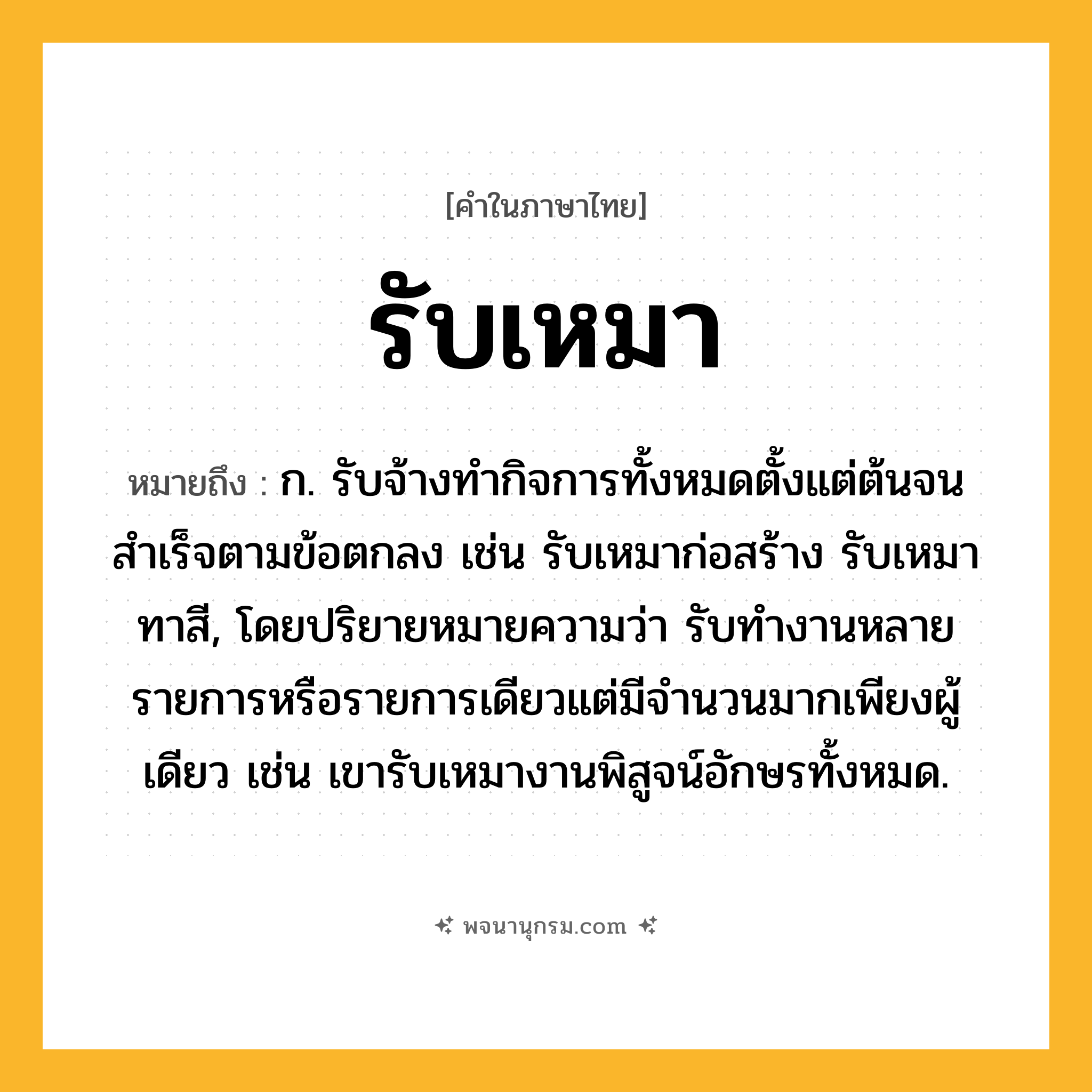 รับเหมา ความหมาย หมายถึงอะไร?, คำในภาษาไทย รับเหมา หมายถึง ก. รับจ้างทำกิจการทั้งหมดตั้งแต่ต้นจนสำเร็จตามข้อตกลง เช่น รับเหมาก่อสร้าง รับเหมาทาสี, โดยปริยายหมายความว่า รับทำงานหลายรายการหรือรายการเดียวแต่มีจำนวนมากเพียงผู้เดียว เช่น เขารับเหมางานพิสูจน์อักษรทั้งหมด.