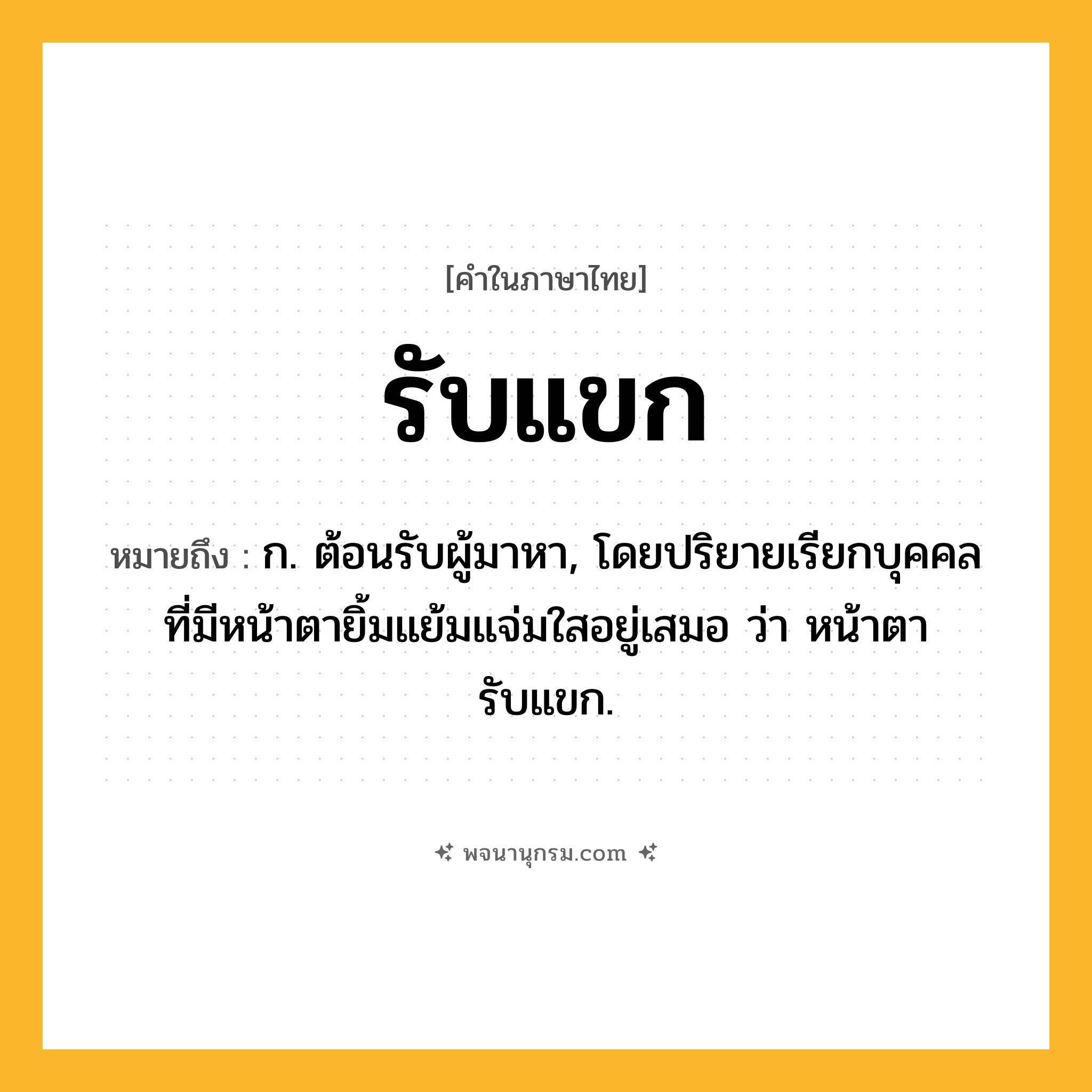 รับแขก ความหมาย หมายถึงอะไร?, คำในภาษาไทย รับแขก หมายถึง ก. ต้อนรับผู้มาหา, โดยปริยายเรียกบุคคลที่มีหน้าตายิ้มแย้มแจ่มใสอยู่เสมอ ว่า หน้าตารับแขก.