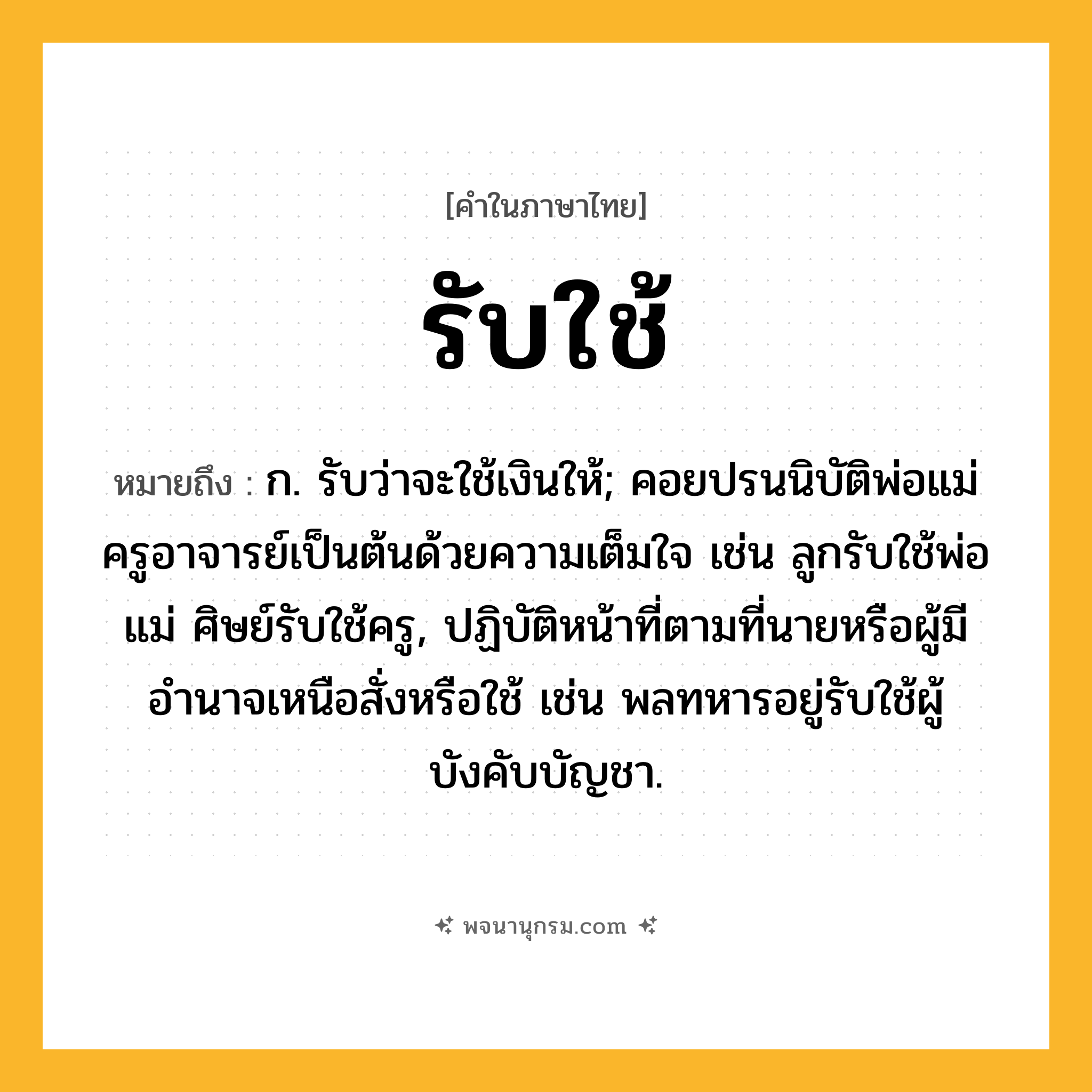 รับใช้ ความหมาย หมายถึงอะไร?, คำในภาษาไทย รับใช้ หมายถึง ก. รับว่าจะใช้เงินให้; คอยปรนนิบัติพ่อแม่ครูอาจารย์เป็นต้นด้วยความเต็มใจ เช่น ลูกรับใช้พ่อแม่ ศิษย์รับใช้ครู, ปฏิบัติหน้าที่ตามที่นายหรือผู้มีอำนาจเหนือสั่งหรือใช้ เช่น พลทหารอยู่รับใช้ผู้บังคับบัญชา.