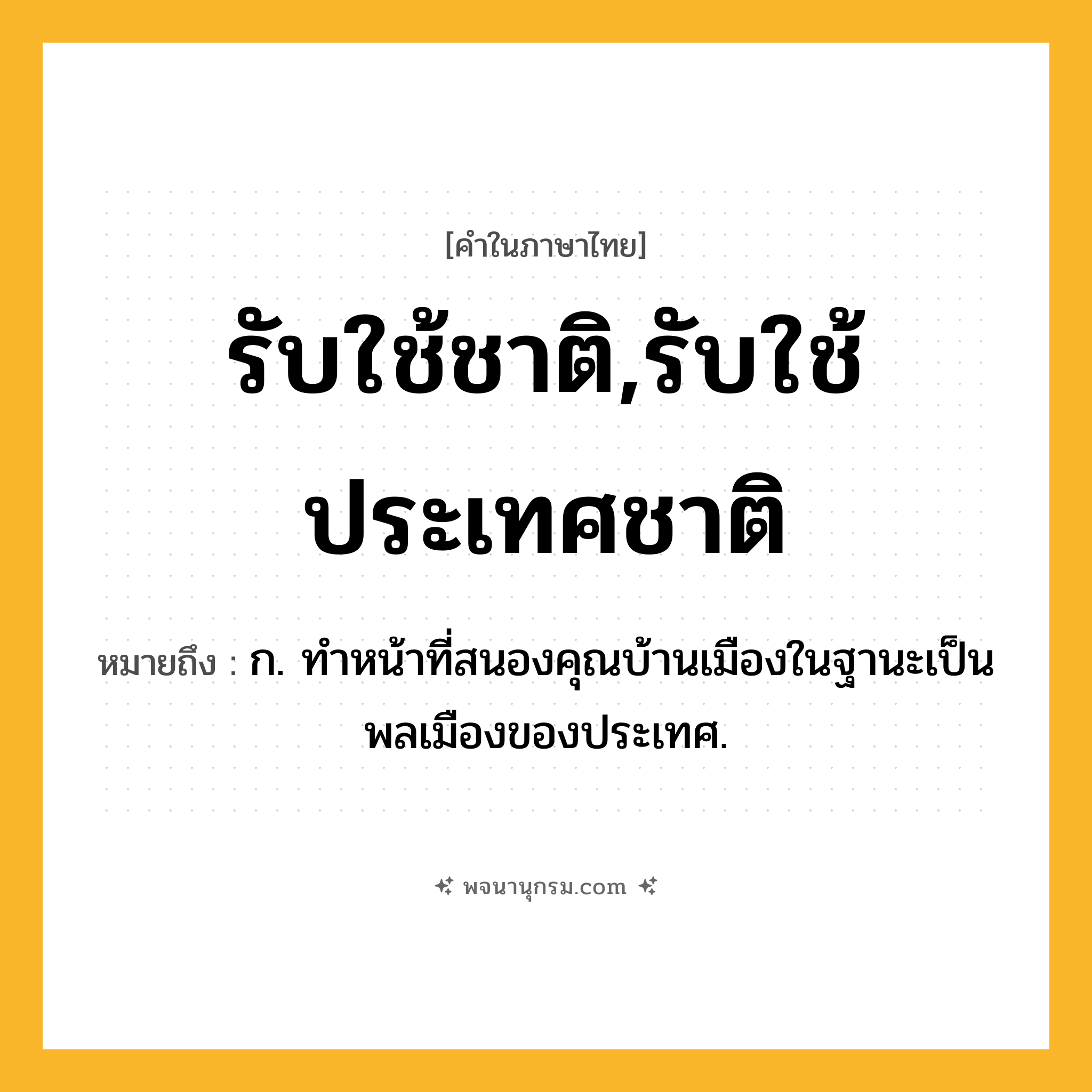 รับใช้ชาติ,รับใช้ประเทศชาติ ความหมาย หมายถึงอะไร?, คำในภาษาไทย รับใช้ชาติ,รับใช้ประเทศชาติ หมายถึง ก. ทำหน้าที่สนองคุณบ้านเมืองในฐานะเป็นพลเมืองของประเทศ.