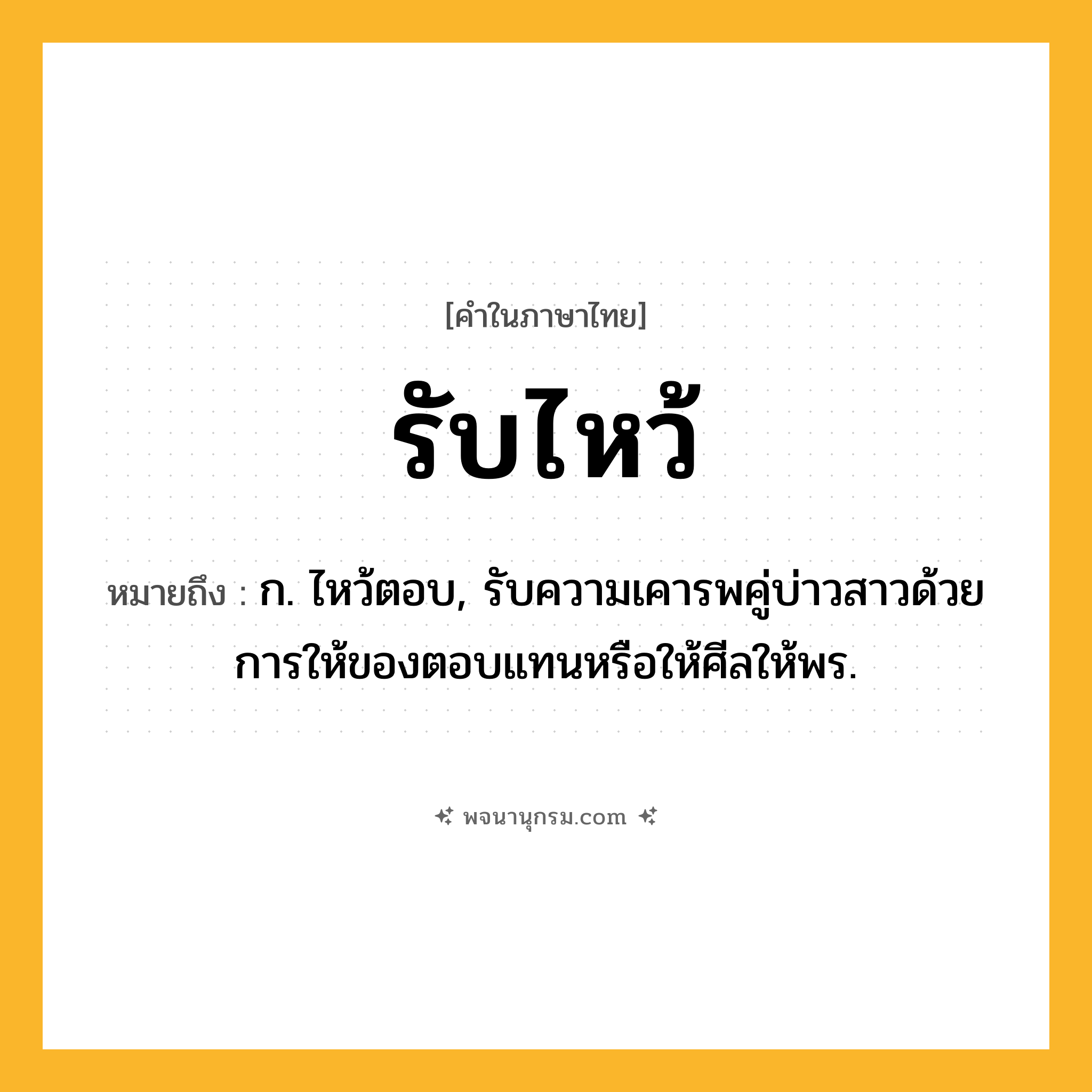 รับไหว้ ความหมาย หมายถึงอะไร?, คำในภาษาไทย รับไหว้ หมายถึง ก. ไหว้ตอบ, รับความเคารพคู่บ่าวสาวด้วยการให้ของตอบแทนหรือให้ศีลให้พร.