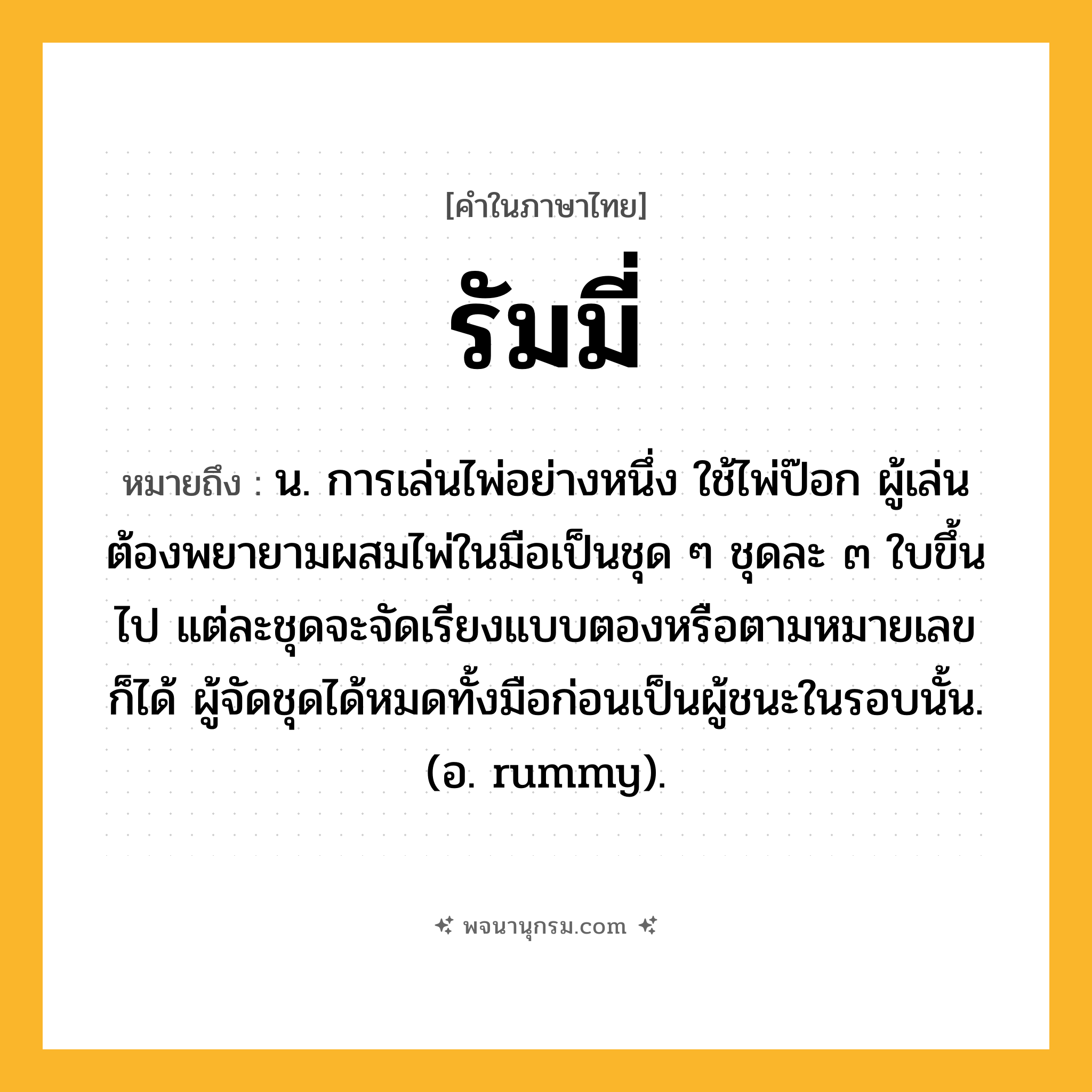 รัมมี่ ความหมาย หมายถึงอะไร?, คำในภาษาไทย รัมมี่ หมายถึง น. การเล่นไพ่อย่างหนึ่ง ใช้ไพ่ป๊อก ผู้เล่นต้องพยายามผสมไพ่ในมือเป็นชุด ๆ ชุดละ ๓ ใบขึ้นไป แต่ละชุดจะจัดเรียงแบบตองหรือตามหมายเลขก็ได้ ผู้จัดชุดได้หมดทั้งมือก่อนเป็นผู้ชนะในรอบนั้น. (อ. rummy).