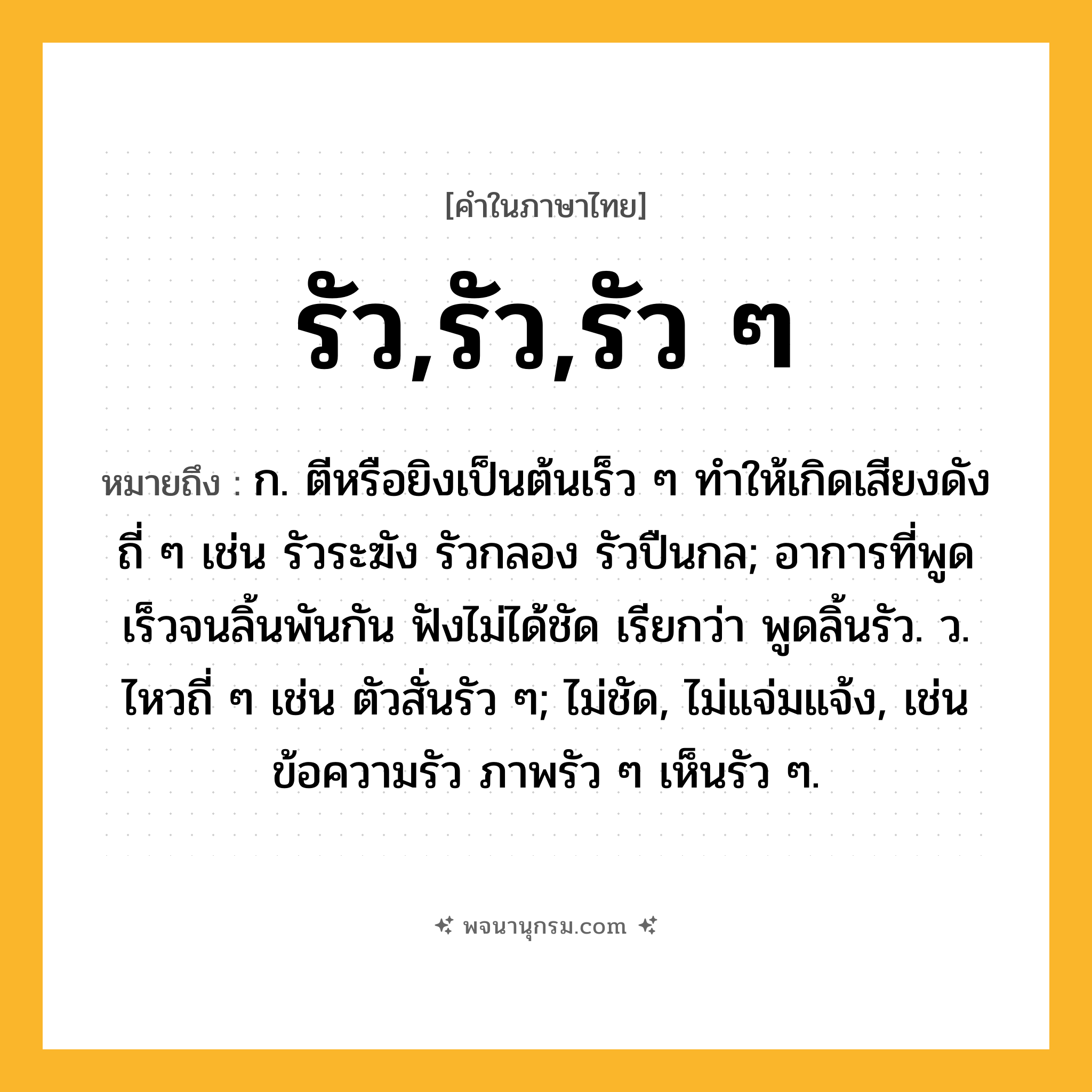 รัว,รัว,รัว ๆ ความหมาย หมายถึงอะไร?, คำในภาษาไทย รัว,รัว,รัว ๆ หมายถึง ก. ตีหรือยิงเป็นต้นเร็ว ๆ ทําให้เกิดเสียงดังถี่ ๆ เช่น รัวระฆัง รัวกลอง รัวปืนกล; อาการที่พูดเร็วจนลิ้นพันกัน ฟังไม่ได้ชัด เรียกว่า พูดลิ้นรัว. ว. ไหวถี่ ๆ เช่น ตัวสั่นรัว ๆ; ไม่ชัด, ไม่แจ่มแจ้ง, เช่น ข้อความรัว ภาพรัว ๆ เห็นรัว ๆ.