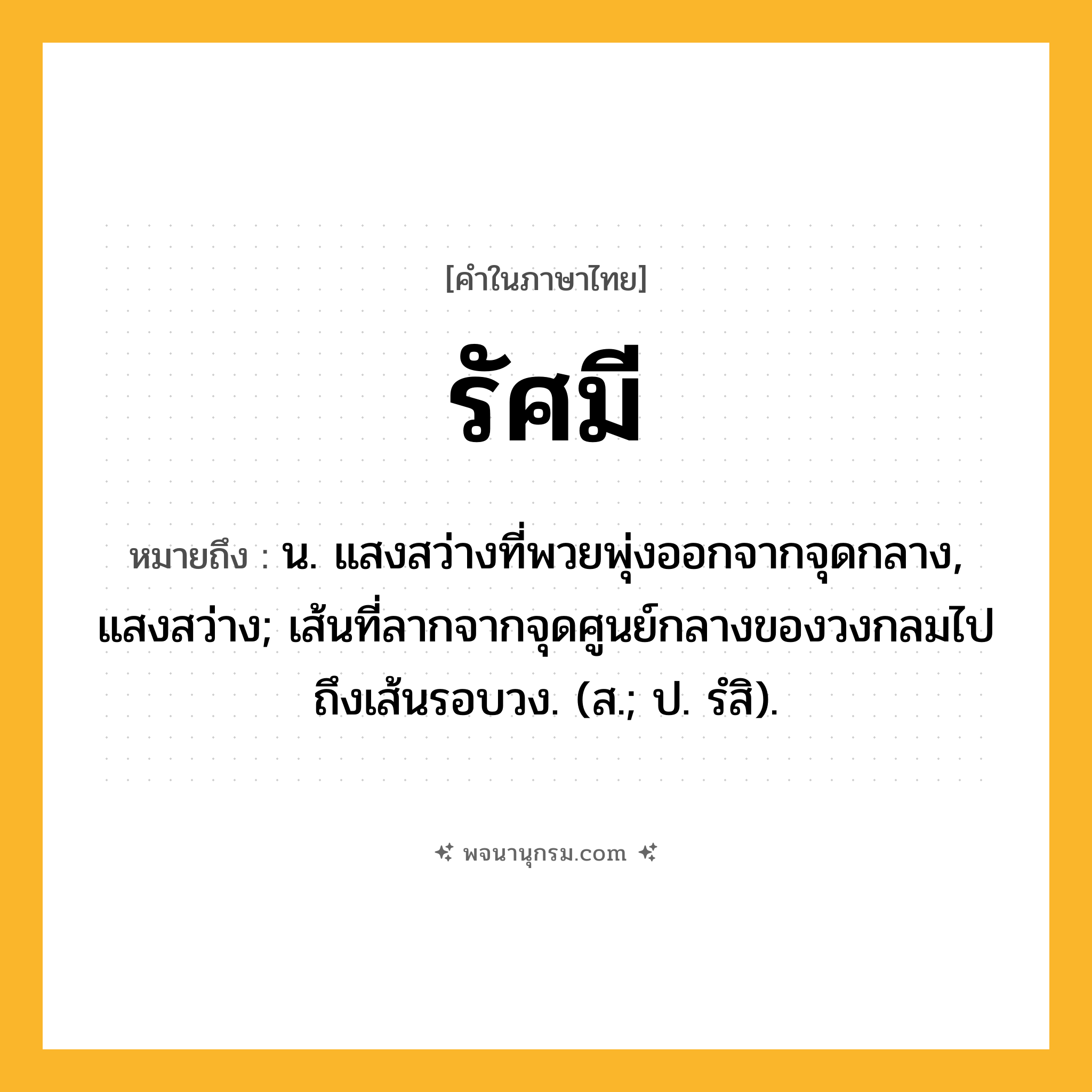 รัศมี ความหมาย หมายถึงอะไร?, คำในภาษาไทย รัศมี หมายถึง น. แสงสว่างที่พวยพุ่งออกจากจุดกลาง, แสงสว่าง; เส้นที่ลากจากจุดศูนย์กลางของวงกลมไปถึงเส้นรอบวง. (ส.; ป. รํสิ).