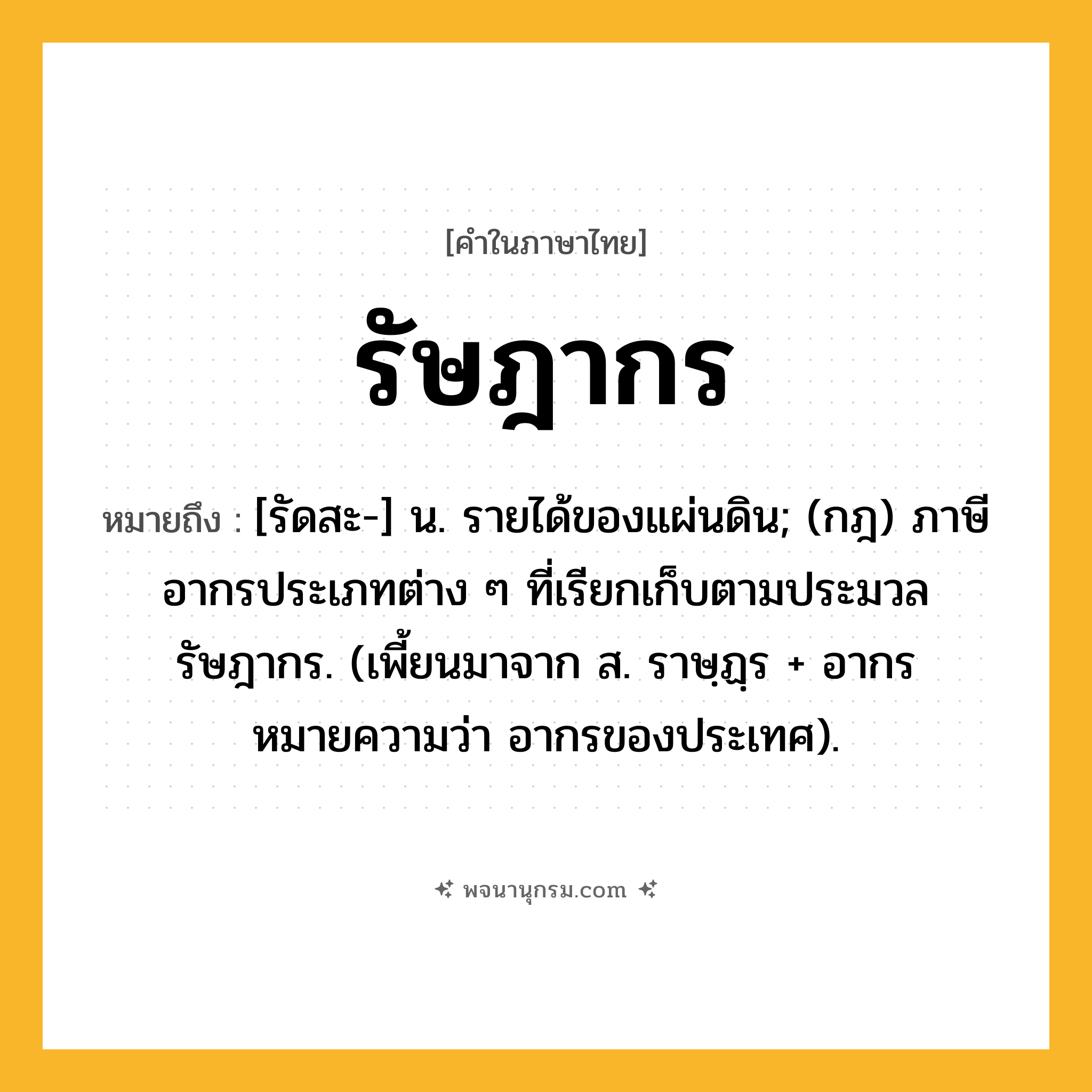 รัษฎากร ความหมาย หมายถึงอะไร?, คำในภาษาไทย รัษฎากร หมายถึง [รัดสะ-] น. รายได้ของแผ่นดิน; (กฎ) ภาษีอากรประเภทต่าง ๆ ที่เรียกเก็บตามประมวลรัษฎากร. (เพี้ยนมาจาก ส. ราษฺฏฺร + อากร หมายความว่า อากรของประเทศ).