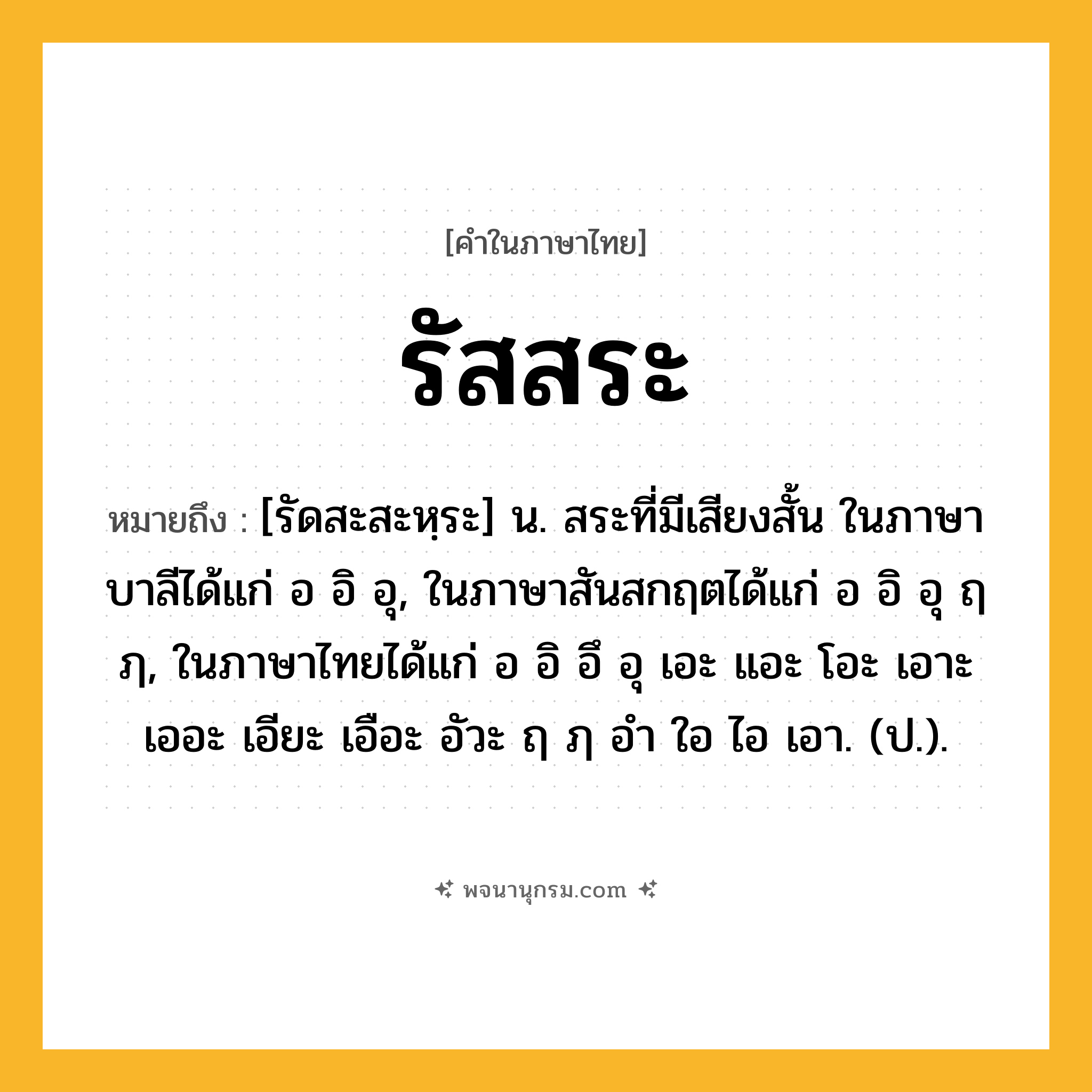 รัสสระ ความหมาย หมายถึงอะไร?, คำในภาษาไทย รัสสระ หมายถึง [รัดสะสะหฺระ] น. สระที่มีเสียงสั้น ในภาษาบาลีได้แก่ อ อิ อุ, ในภาษาสันสกฤตได้แก่ อ อิ อุ ฤ ฦ, ในภาษาไทยได้แก่ อ อิ อึ อุ เอะ แอะ โอะ เอาะ เออะ เอียะ เอือะ อัวะ ฤ ฦ อํา ใอ ไอ เอา. (ป.).