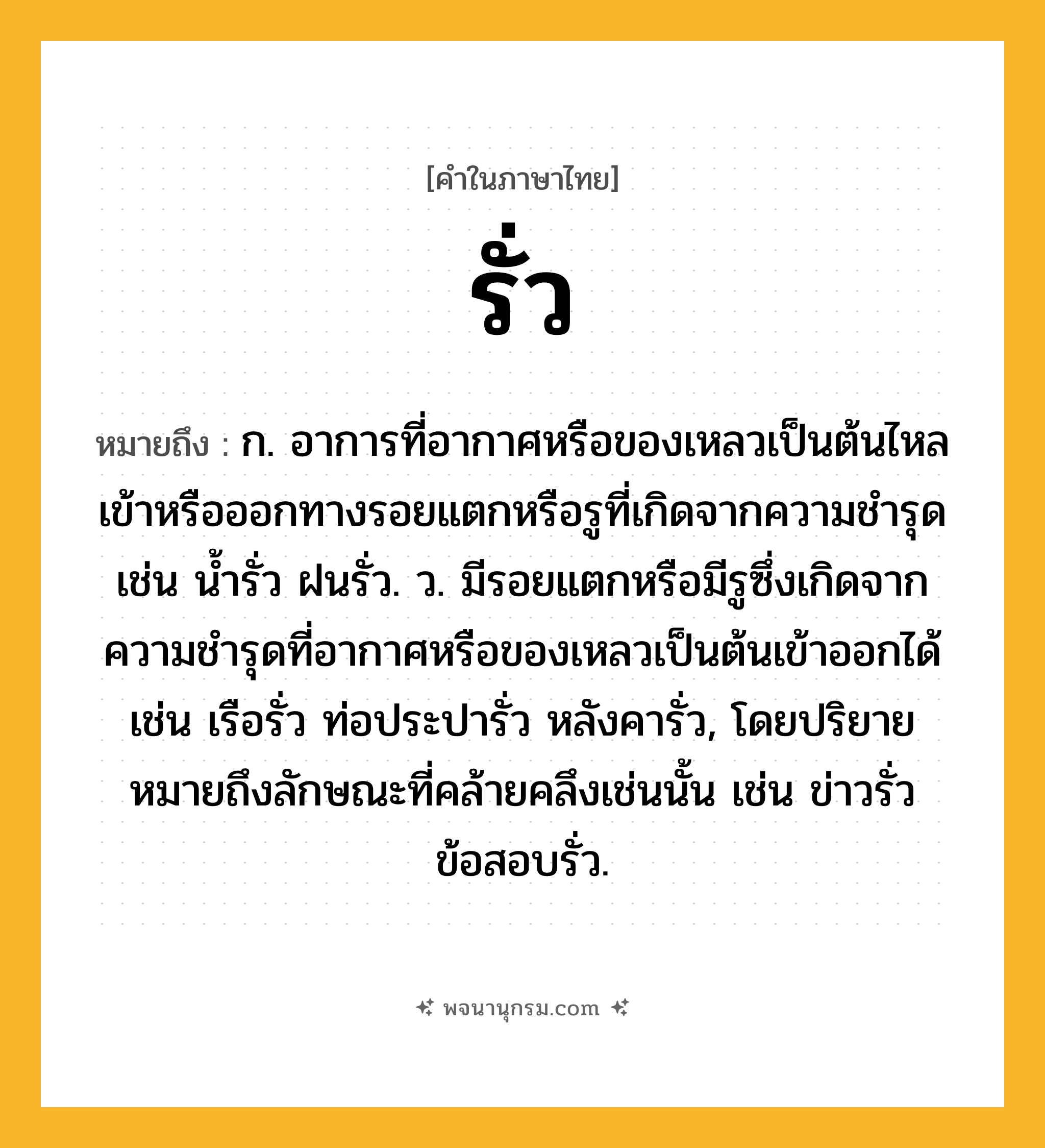 รั่ว ความหมาย หมายถึงอะไร?, คำในภาษาไทย รั่ว หมายถึง ก. อาการที่อากาศหรือของเหลวเป็นต้นไหลเข้าหรือออกทางรอยแตกหรือรูที่เกิดจากความชํารุด เช่น นํ้ารั่ว ฝนรั่ว. ว. มีรอยแตกหรือมีรูซึ่งเกิดจากความชํารุดที่อากาศหรือของเหลวเป็นต้นเข้าออกได้ เช่น เรือรั่ว ท่อประปารั่ว หลังคารั่ว, โดยปริยายหมายถึงลักษณะที่คล้ายคลึงเช่นนั้น เช่น ข่าวรั่ว ข้อสอบรั่ว.