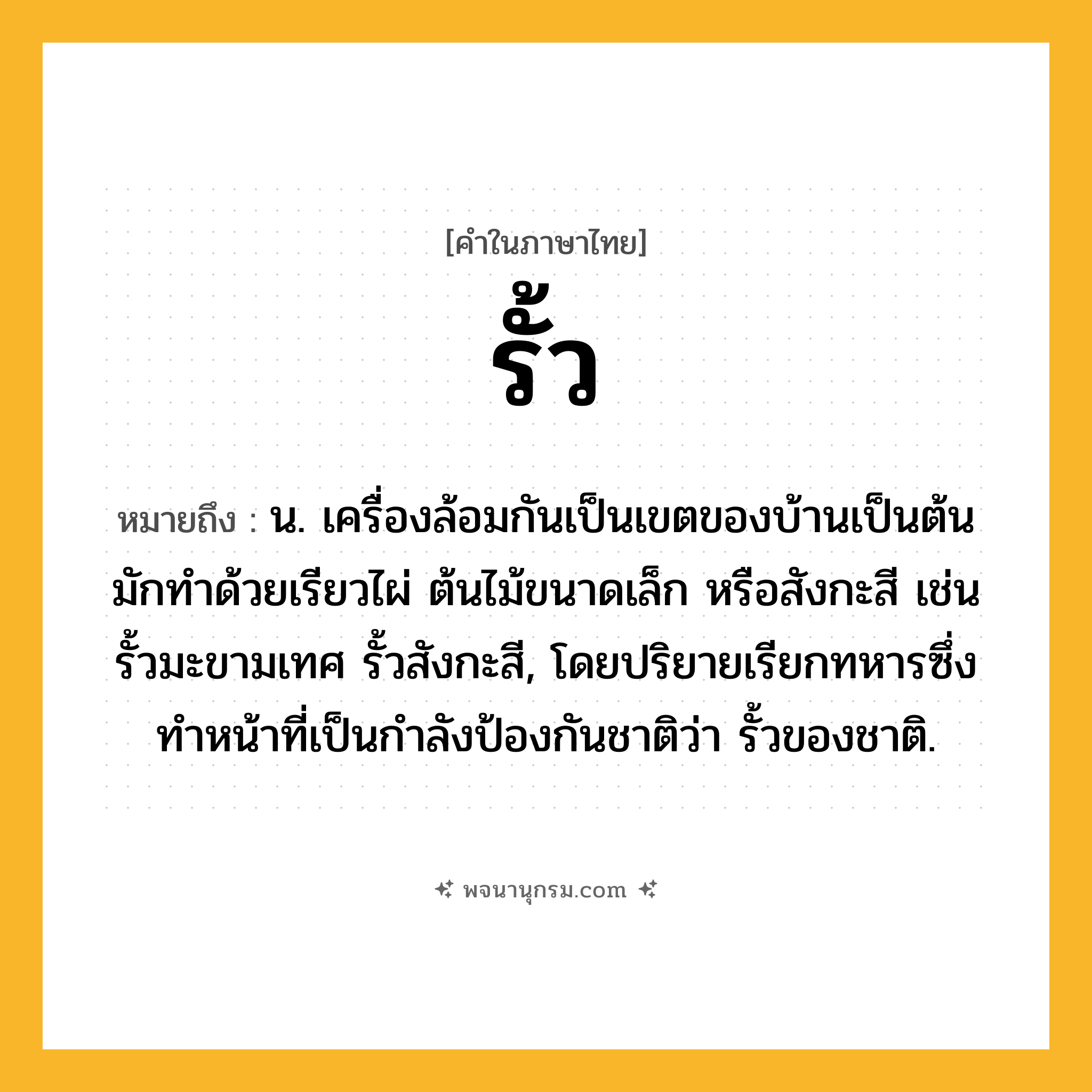 รั้ว ความหมาย หมายถึงอะไร?, คำในภาษาไทย รั้ว หมายถึง น. เครื่องล้อมกันเป็นเขตของบ้านเป็นต้น มักทำด้วยเรียวไผ่ ต้นไม้ขนาดเล็ก หรือสังกะสี เช่น รั้วมะขามเทศ รั้วสังกะสี, โดยปริยายเรียกทหารซึ่งทำหน้าที่เป็นกำลังป้องกันชาติว่า รั้วของชาติ.