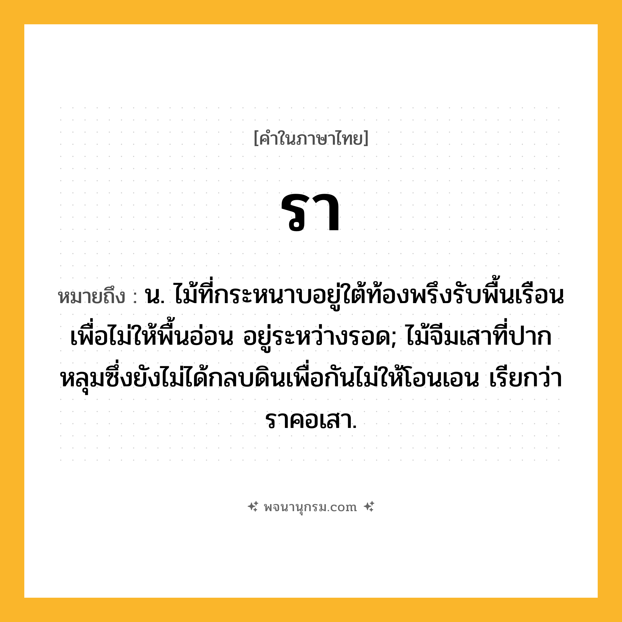 รา ความหมาย หมายถึงอะไร?, คำในภาษาไทย รา หมายถึง น. ไม้ที่กระหนาบอยู่ใต้ท้องพรึงรับพื้นเรือนเพื่อไม่ให้พื้นอ่อน อยู่ระหว่างรอด; ไม้จีมเสาที่ปากหลุมซึ่งยังไม่ได้กลบดินเพื่อกันไม่ให้โอนเอน เรียกว่า ราคอเสา.