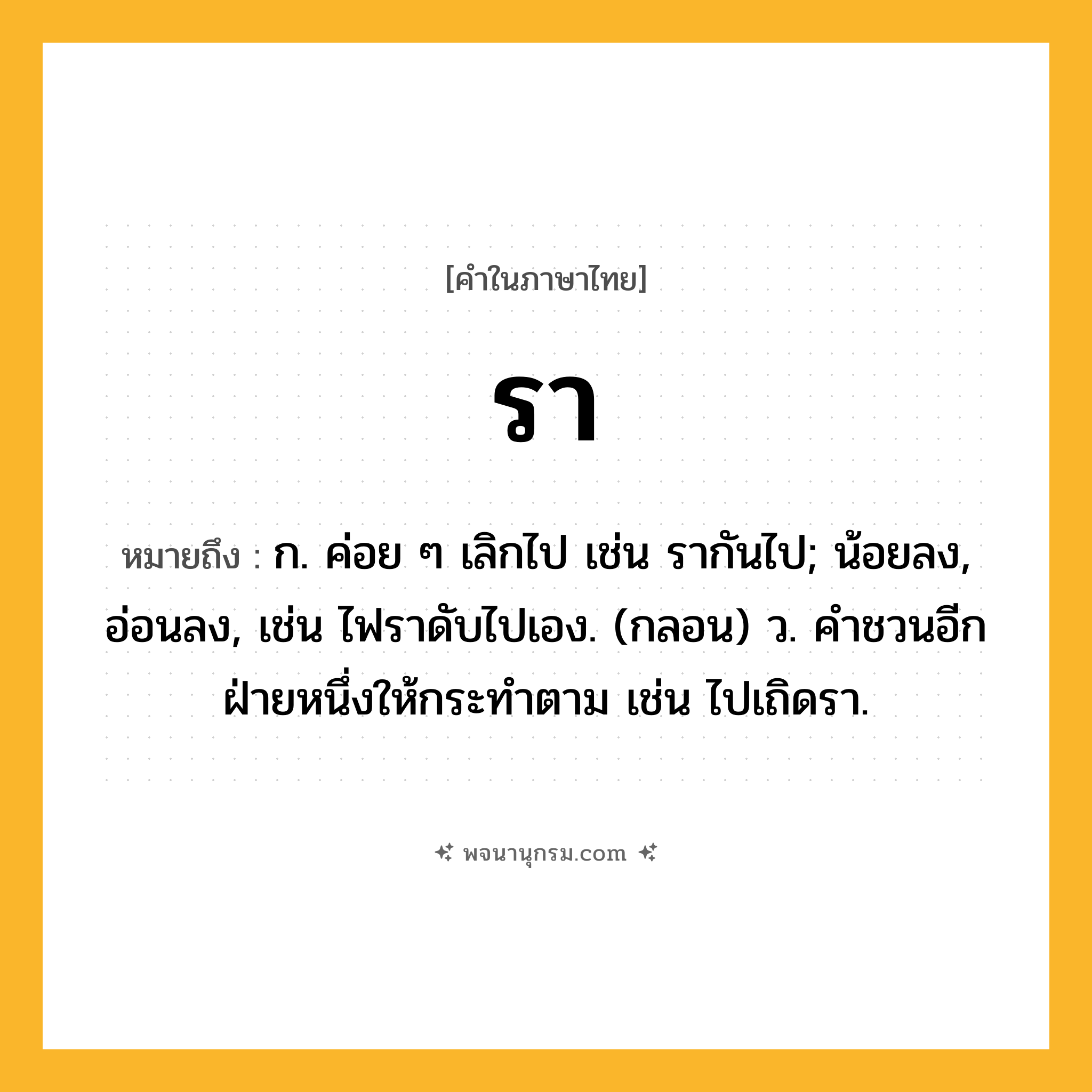 รา ความหมาย หมายถึงอะไร?, คำในภาษาไทย รา หมายถึง ก. ค่อย ๆ เลิกไป เช่น รากันไป; น้อยลง, อ่อนลง, เช่น ไฟราดับไปเอง. (กลอน) ว. คําชวนอีกฝ่ายหนึ่งให้กระทําตาม เช่น ไปเถิดรา.