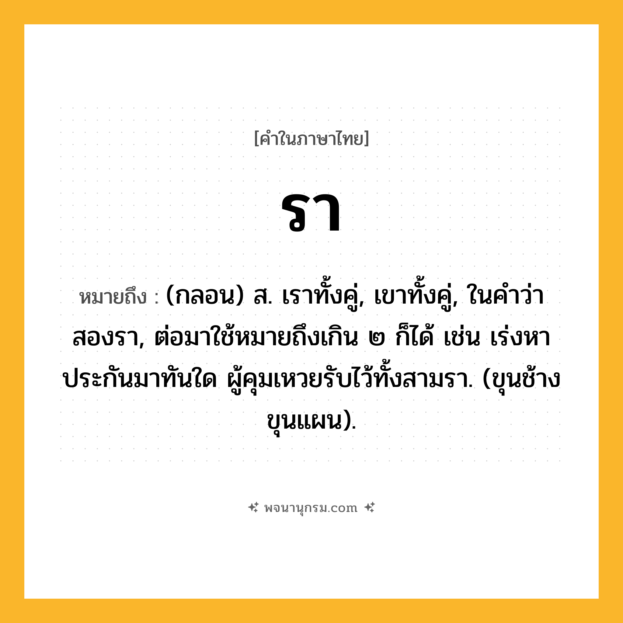 รา ความหมาย หมายถึงอะไร?, คำในภาษาไทย รา หมายถึง (กลอน) ส. เราทั้งคู่, เขาทั้งคู่, ในคําว่า สองรา, ต่อมาใช้หมายถึงเกิน ๒ ก็ได้ เช่น เร่งหาประกันมาทันใด ผู้คุมเหวยรับไว้ทั้งสามรา. (ขุนช้างขุนแผน).