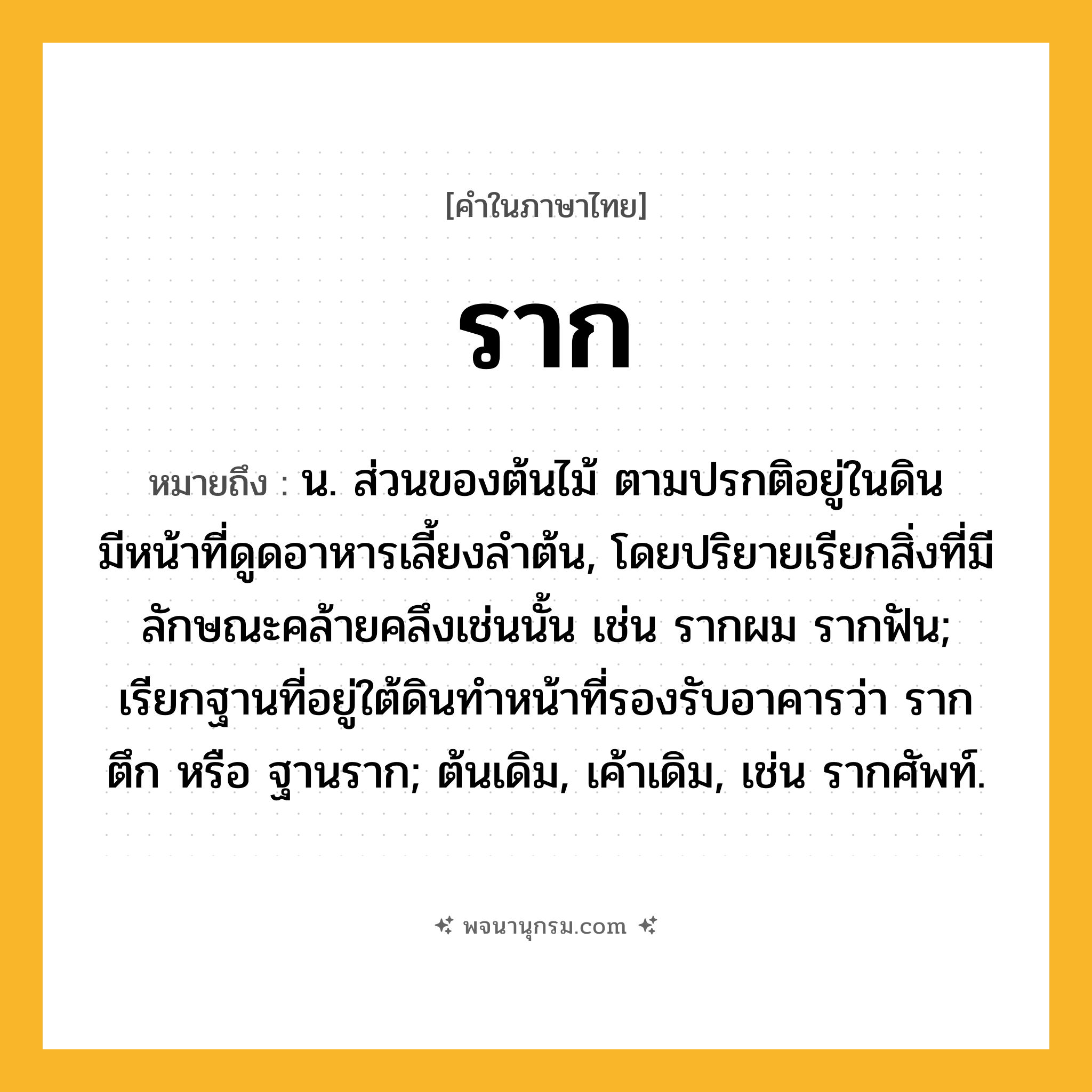 ราก ความหมาย หมายถึงอะไร?, คำในภาษาไทย ราก หมายถึง น. ส่วนของต้นไม้ ตามปรกติอยู่ในดิน มีหน้าที่ดูดอาหารเลี้ยงลำต้น, โดยปริยายเรียกสิ่งที่มีลักษณะคล้ายคลึงเช่นนั้น เช่น รากผม รากฟัน; เรียกฐานที่อยู่ใต้ดินทำหน้าที่รองรับอาคารว่า รากตึก หรือ ฐานราก; ต้นเดิม, เค้าเดิม, เช่น รากศัพท์.