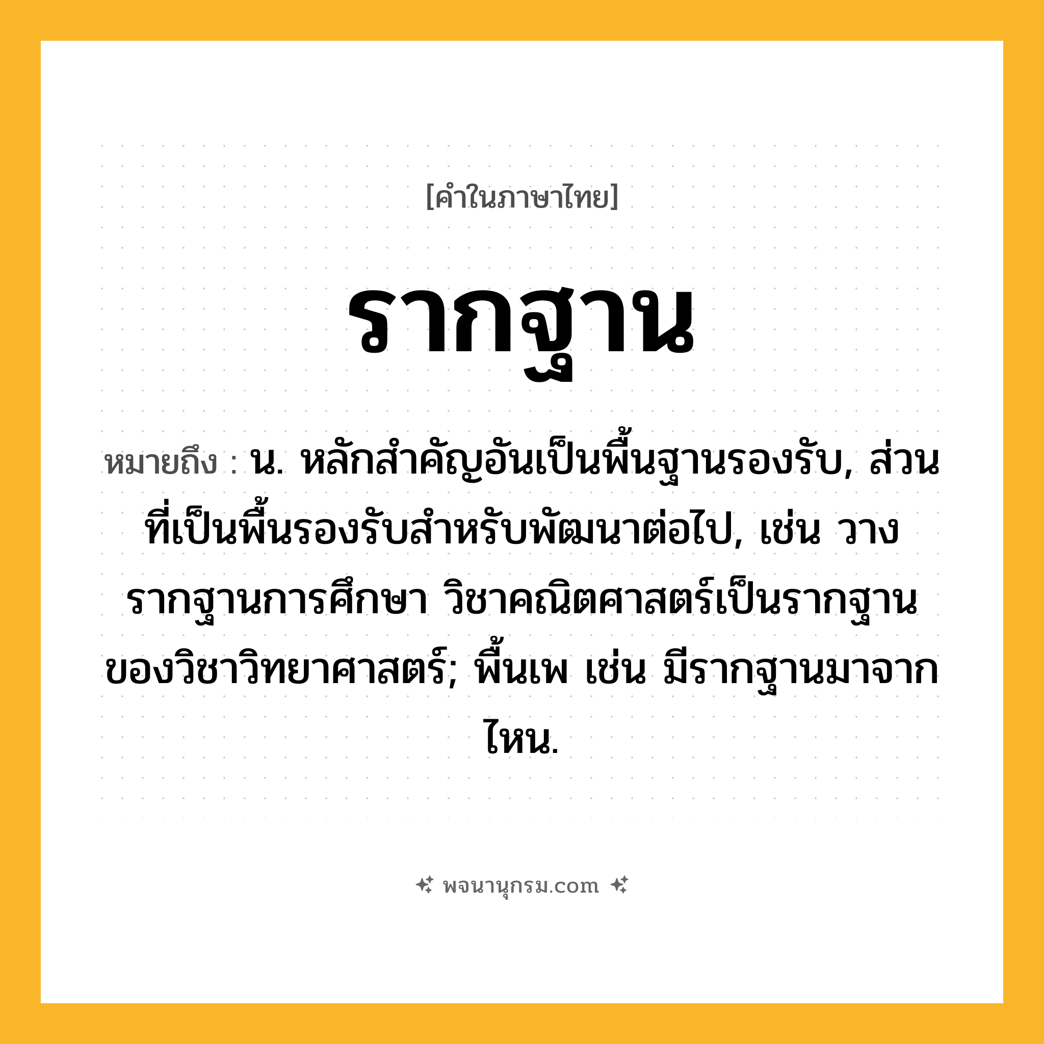 รากฐาน ความหมาย หมายถึงอะไร?, คำในภาษาไทย รากฐาน หมายถึง น. หลักสำคัญอันเป็นพื้นฐานรองรับ, ส่วนที่เป็นพื้นรองรับสำหรับพัฒนาต่อไป, เช่น วางรากฐานการศึกษา วิชาคณิตศาสตร์เป็นรากฐานของวิชาวิทยาศาสตร์; พื้นเพ เช่น มีรากฐานมาจากไหน.