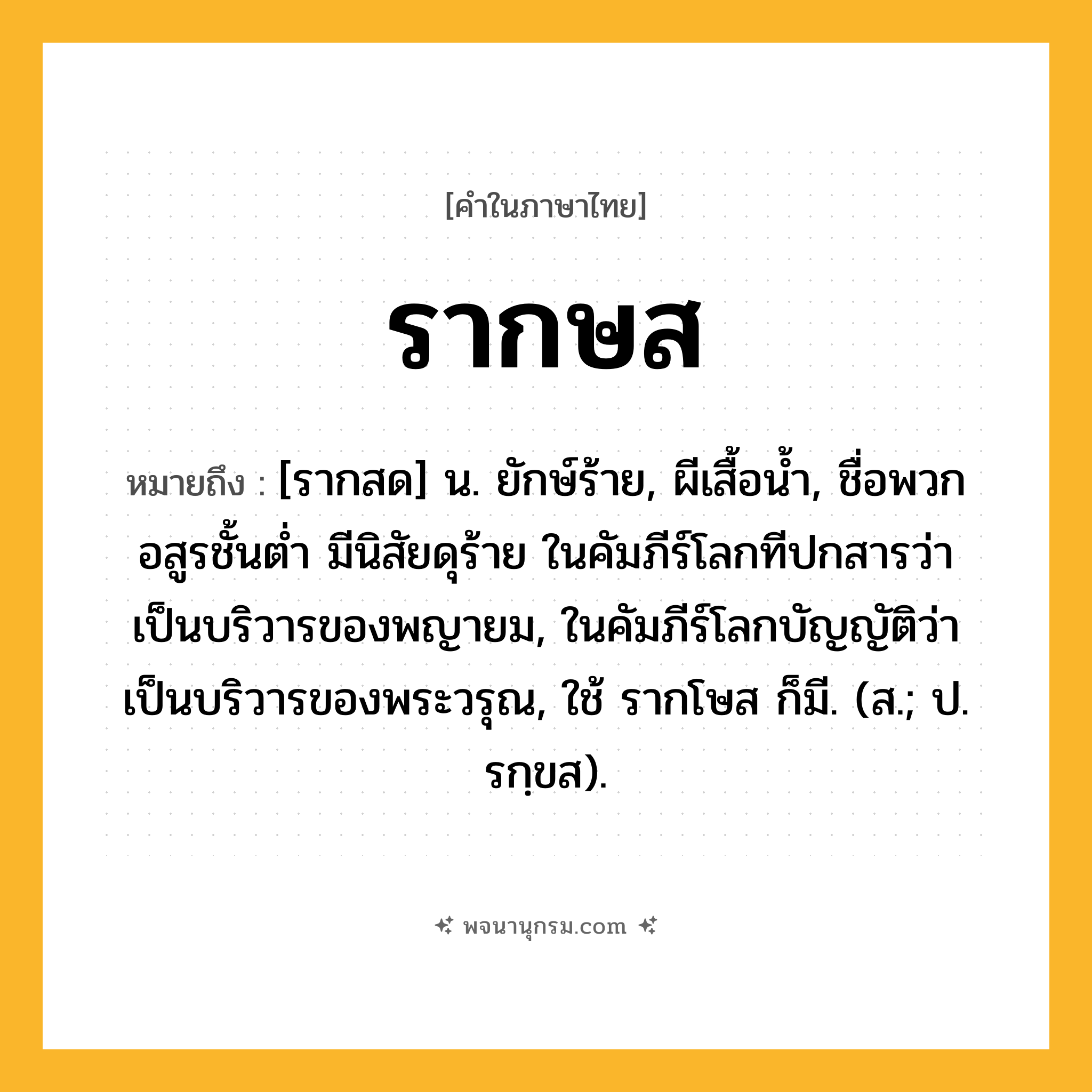 รากษส ความหมาย หมายถึงอะไร?, คำในภาษาไทย รากษส หมายถึง [รากสด] น. ยักษ์ร้าย, ผีเสื้อนํ้า, ชื่อพวกอสูรชั้นต่ำ มีนิสัยดุร้าย ในคัมภีร์โลกทีปกสารว่า เป็นบริวารของพญายม, ในคัมภีร์โลกบัญญัติว่า เป็นบริวารของพระวรุณ, ใช้ รากโษส ก็มี. (ส.; ป. รกฺขส).