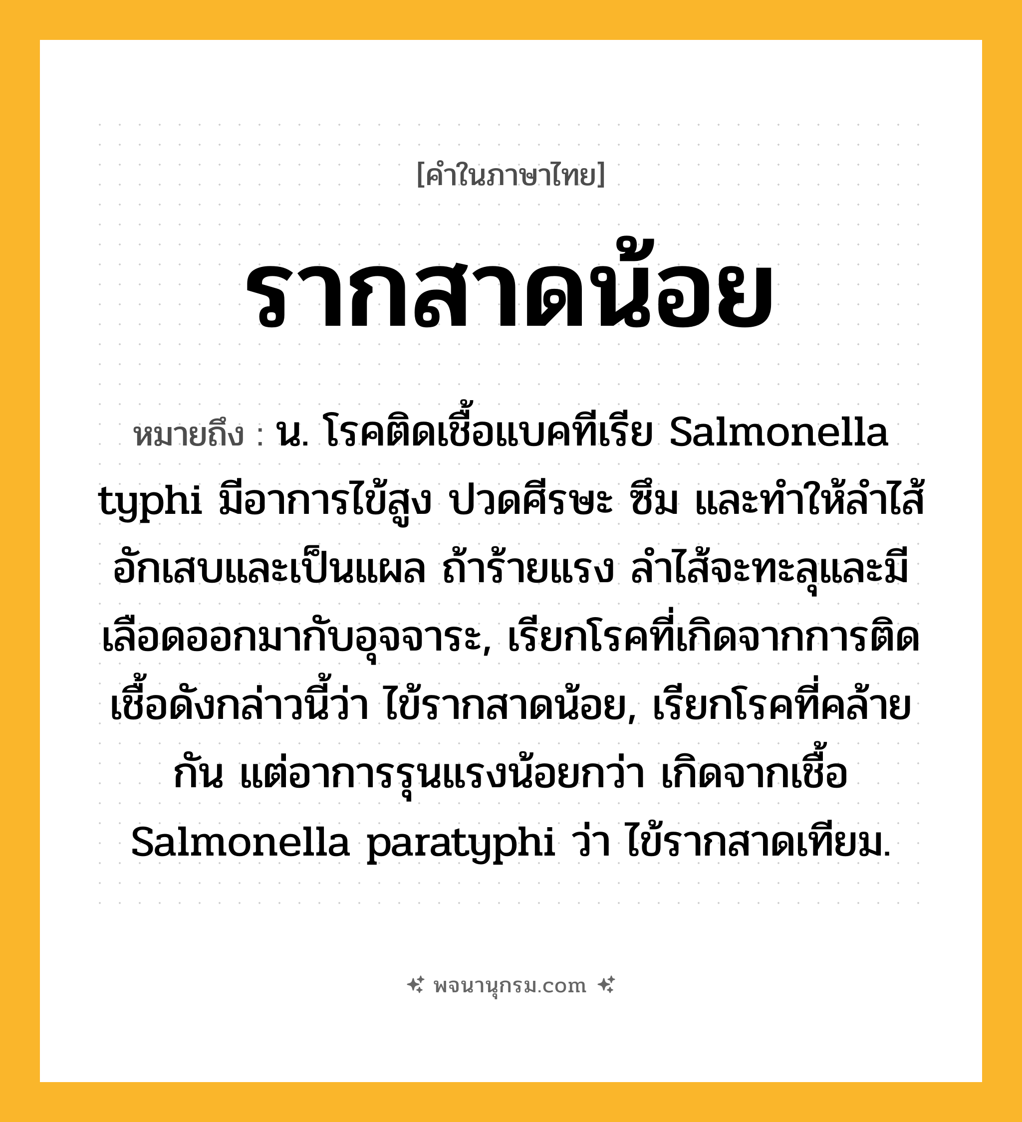 รากสาดน้อย ความหมาย หมายถึงอะไร?, คำในภาษาไทย รากสาดน้อย หมายถึง น. โรคติดเชื้อแบคทีเรีย Salmonella typhi มีอาการไข้สูง ปวดศีรษะ ซึม และทําให้ลําไส้อักเสบและเป็นแผล ถ้าร้ายแรง ลําไส้จะทะลุและมีเลือดออกมากับอุจจาระ, เรียกโรคที่เกิดจากการติดเชื้อดังกล่าวนี้ว่า ไข้รากสาดน้อย, เรียกโรคที่คล้ายกัน แต่อาการรุนแรงน้อยกว่า เกิดจากเชื้อ Salmonella paratyphi ว่า ไข้รากสาดเทียม.