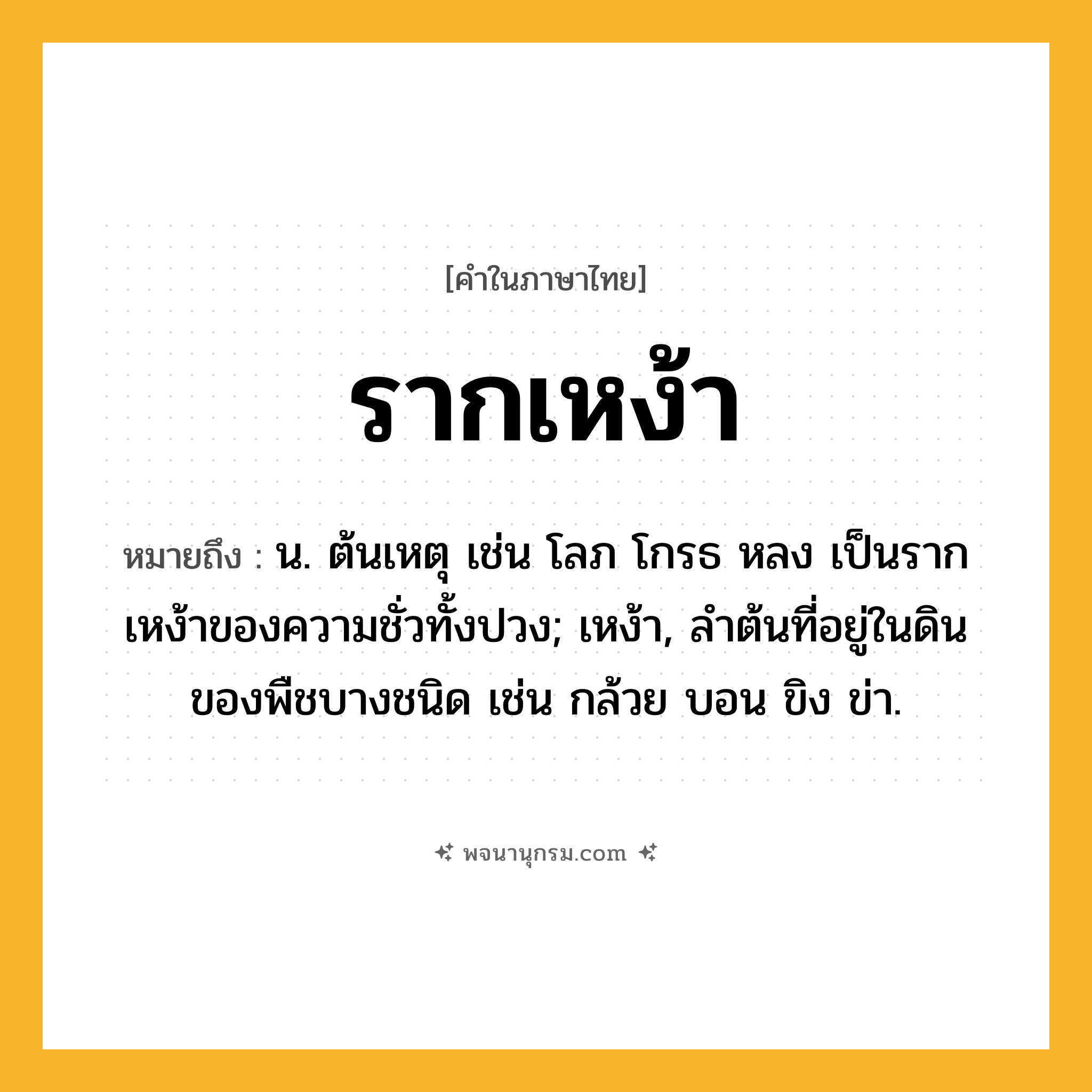 รากเหง้า ความหมาย หมายถึงอะไร?, คำในภาษาไทย รากเหง้า หมายถึง น. ต้นเหตุ เช่น โลภ โกรธ หลง เป็นรากเหง้าของความชั่วทั้งปวง; เหง้า, ลำต้นที่อยู่ในดินของพืชบางชนิด เช่น กล้วย บอน ขิง ข่า.