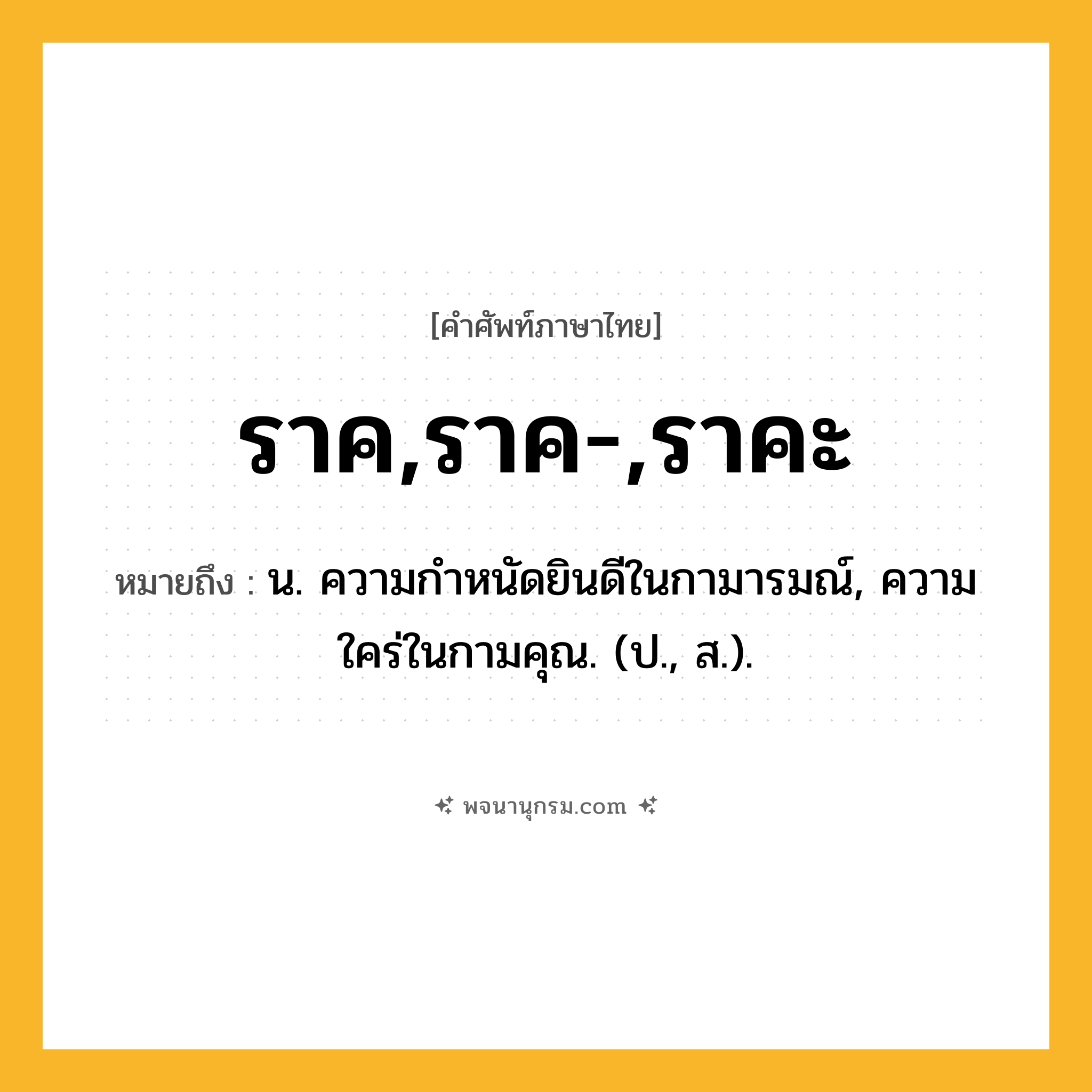 ราค,ราค-,ราคะ ความหมาย หมายถึงอะไร?, คำในภาษาไทย ราค,ราค-,ราคะ หมายถึง น. ความกําหนัดยินดีในกามารมณ์, ความใคร่ในกามคุณ. (ป., ส.).