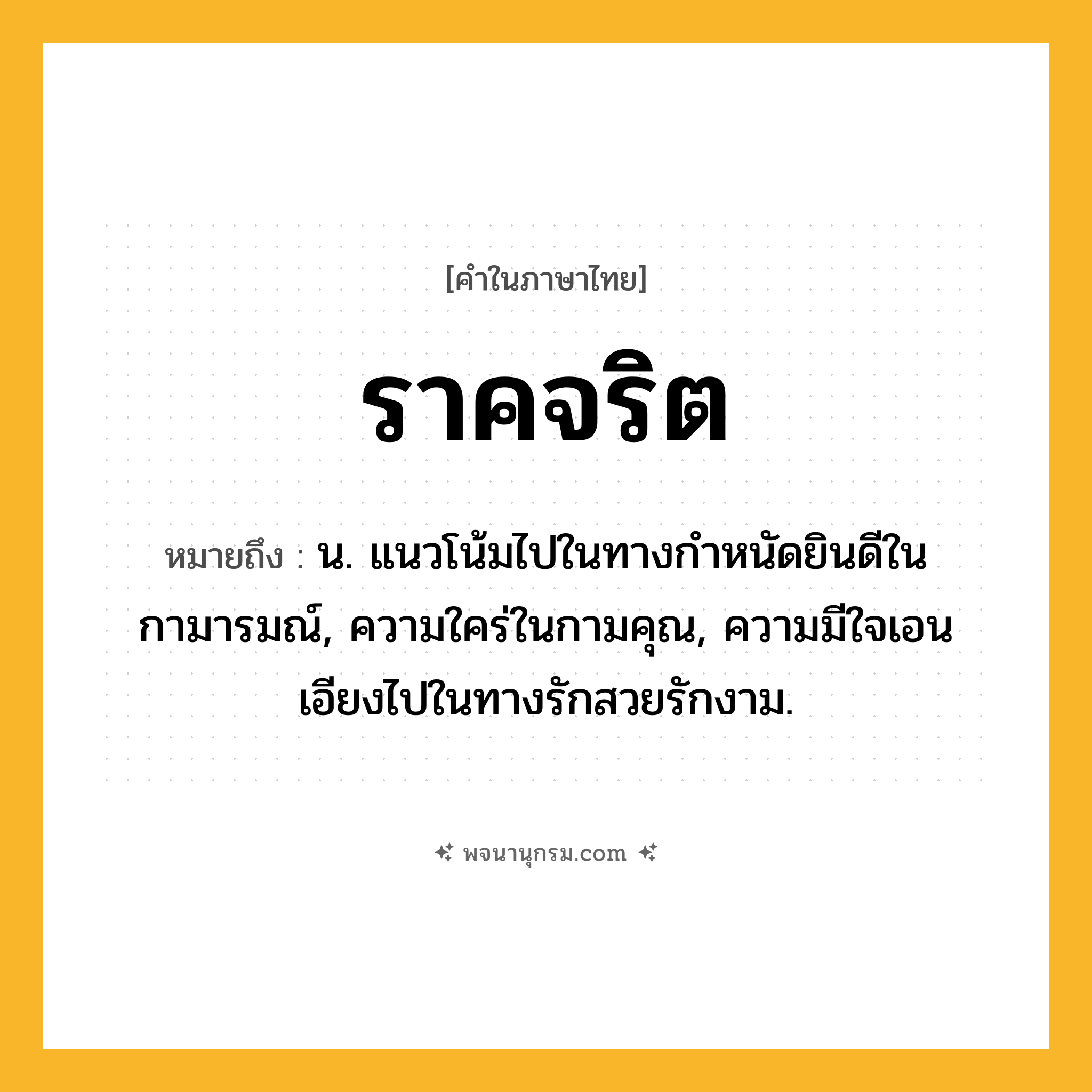 ราคจริต ความหมาย หมายถึงอะไร?, คำในภาษาไทย ราคจริต หมายถึง น. แนวโน้มไปในทางกำหนัดยินดีในกามารมณ์, ความใคร่ในกามคุณ, ความมีใจเอนเอียงไปในทางรักสวยรักงาม.