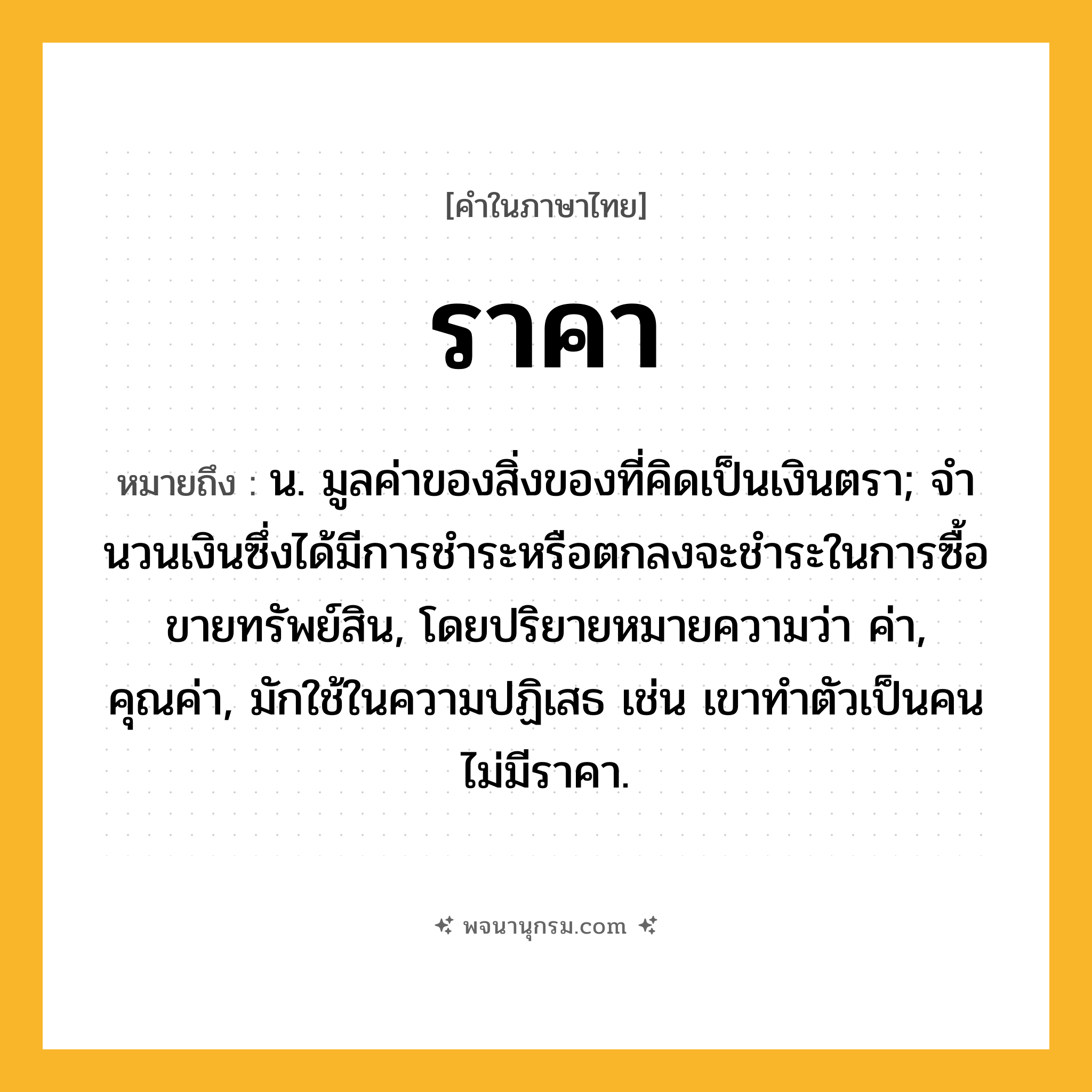 ราคา ความหมาย หมายถึงอะไร?, คำในภาษาไทย ราคา หมายถึง น. มูลค่าของสิ่งของที่คิดเป็นเงินตรา; จํานวนเงินซึ่งได้มีการชําระหรือตกลงจะชําระในการซื้อขายทรัพย์สิน, โดยปริยายหมายความว่า ค่า, คุณค่า, มักใช้ในความปฏิเสธ เช่น เขาทำตัวเป็นคนไม่มีราคา.