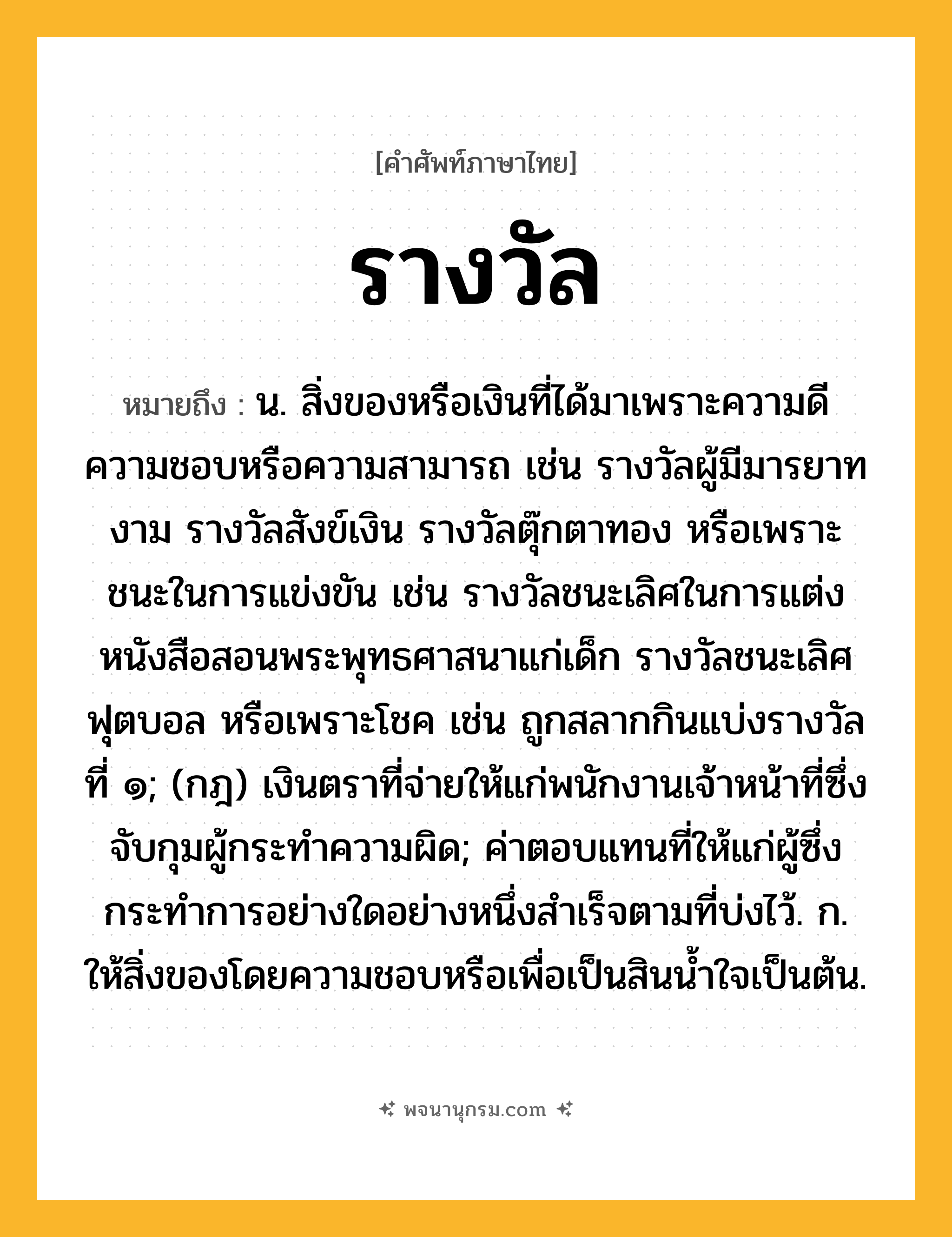 รางวัล ความหมาย หมายถึงอะไร?, คำในภาษาไทย รางวัล หมายถึง น. สิ่งของหรือเงินที่ได้มาเพราะความดีความชอบหรือความสามารถ เช่น รางวัลผู้มีมารยาทงาม รางวัลสังข์เงิน รางวัลตุ๊กตาทอง หรือเพราะชนะในการแข่งขัน เช่น รางวัลชนะเลิศในการแต่งหนังสือสอนพระพุทธศาสนาแก่เด็ก รางวัลชนะเลิศฟุตบอล หรือเพราะโชค เช่น ถูกสลากกินแบ่งรางวัลที่ ๑; (กฎ) เงินตราที่จ่ายให้แก่พนักงานเจ้าหน้าที่ซึ่งจับกุมผู้กระทําความผิด; ค่าตอบแทนที่ให้แก่ผู้ซึ่งกระทําการอย่างใดอย่างหนึ่งสําเร็จตามที่บ่งไว้. ก. ให้สิ่งของโดยความชอบหรือเพื่อเป็นสินนํ้าใจเป็นต้น.