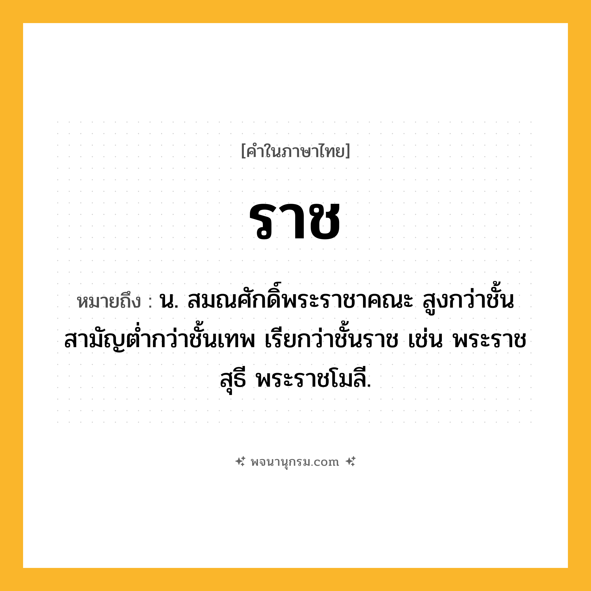 ราช ความหมาย หมายถึงอะไร?, คำในภาษาไทย ราช หมายถึง น. สมณศักดิ์พระราชาคณะ สูงกว่าชั้นสามัญตํ่ากว่าชั้นเทพ เรียกว่าชั้นราช เช่น พระราชสุธี พระราชโมลี.