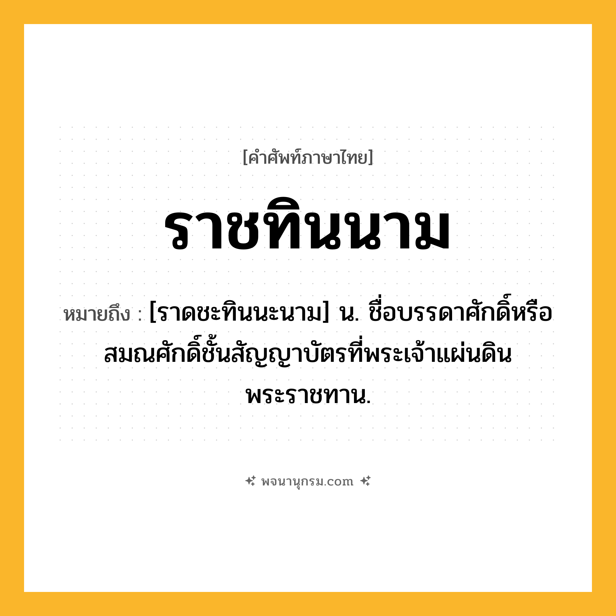 ราชทินนาม ความหมาย หมายถึงอะไร?, คำในภาษาไทย ราชทินนาม หมายถึง [ราดชะทินนะนาม] น. ชื่อบรรดาศักดิ์หรือสมณศักดิ์ชั้นสัญญาบัตรที่พระเจ้าแผ่นดินพระราชทาน.