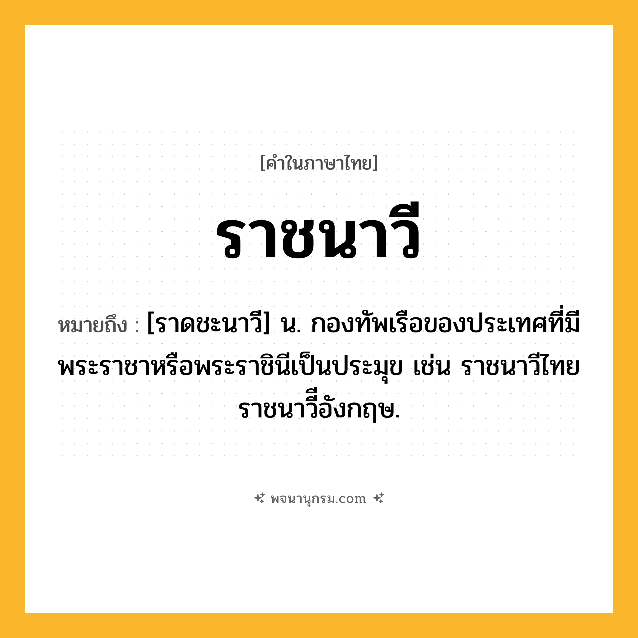 ราชนาวี ความหมาย หมายถึงอะไร?, คำในภาษาไทย ราชนาวี หมายถึง [ราดชะนาวี] น. กองทัพเรือของประเทศที่มีพระราชาหรือพระราชินีเป็นประมุข เช่น ราชนาวีไทย ราชนาวีีอังกฤษ.