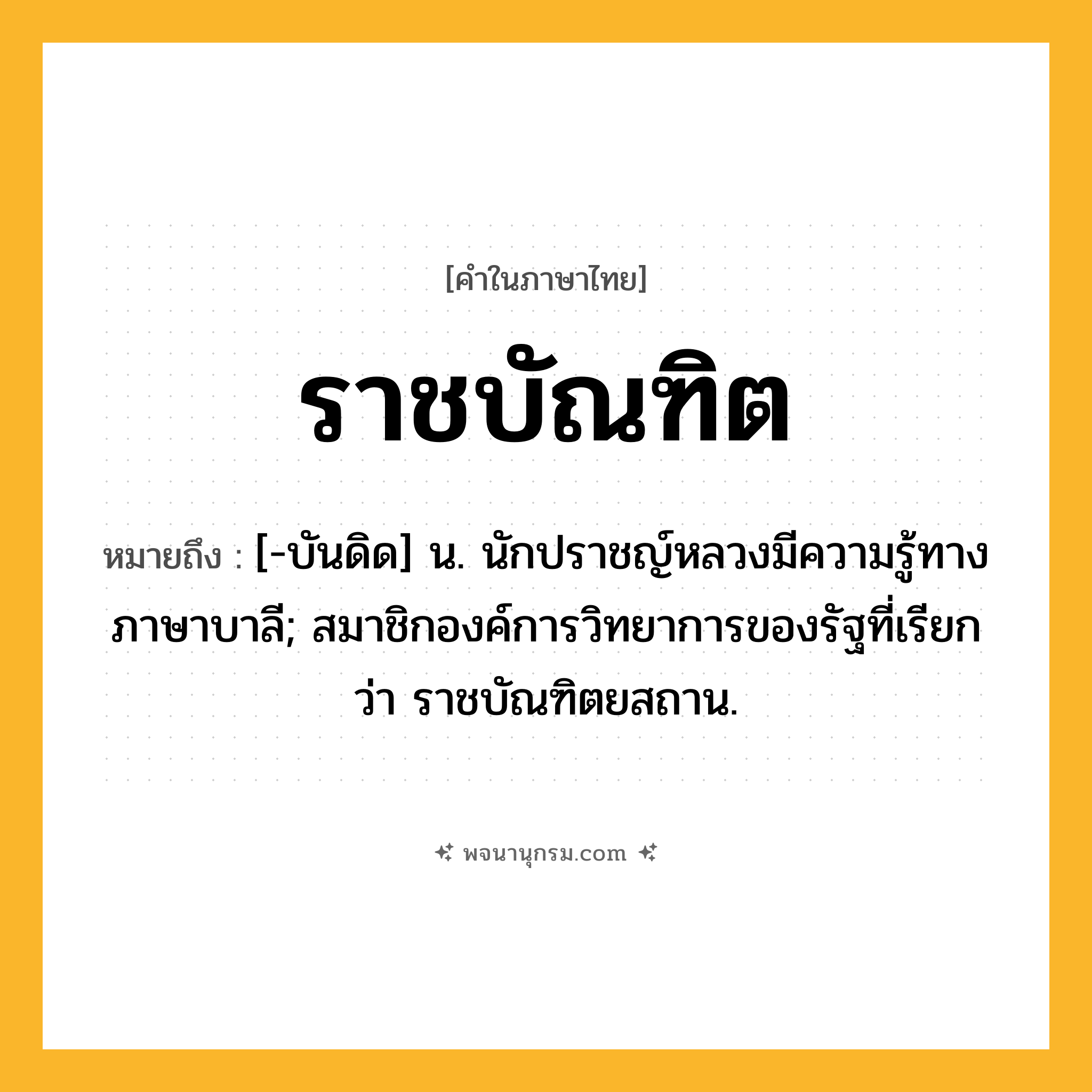 ราชบัณฑิต ความหมาย หมายถึงอะไร?, คำในภาษาไทย ราชบัณฑิต หมายถึง [-บันดิด] น. นักปราชญ์หลวงมีความรู้ทางภาษาบาลี; สมาชิกองค์การวิทยาการของรัฐที่เรียกว่า ราชบัณฑิตยสถาน.