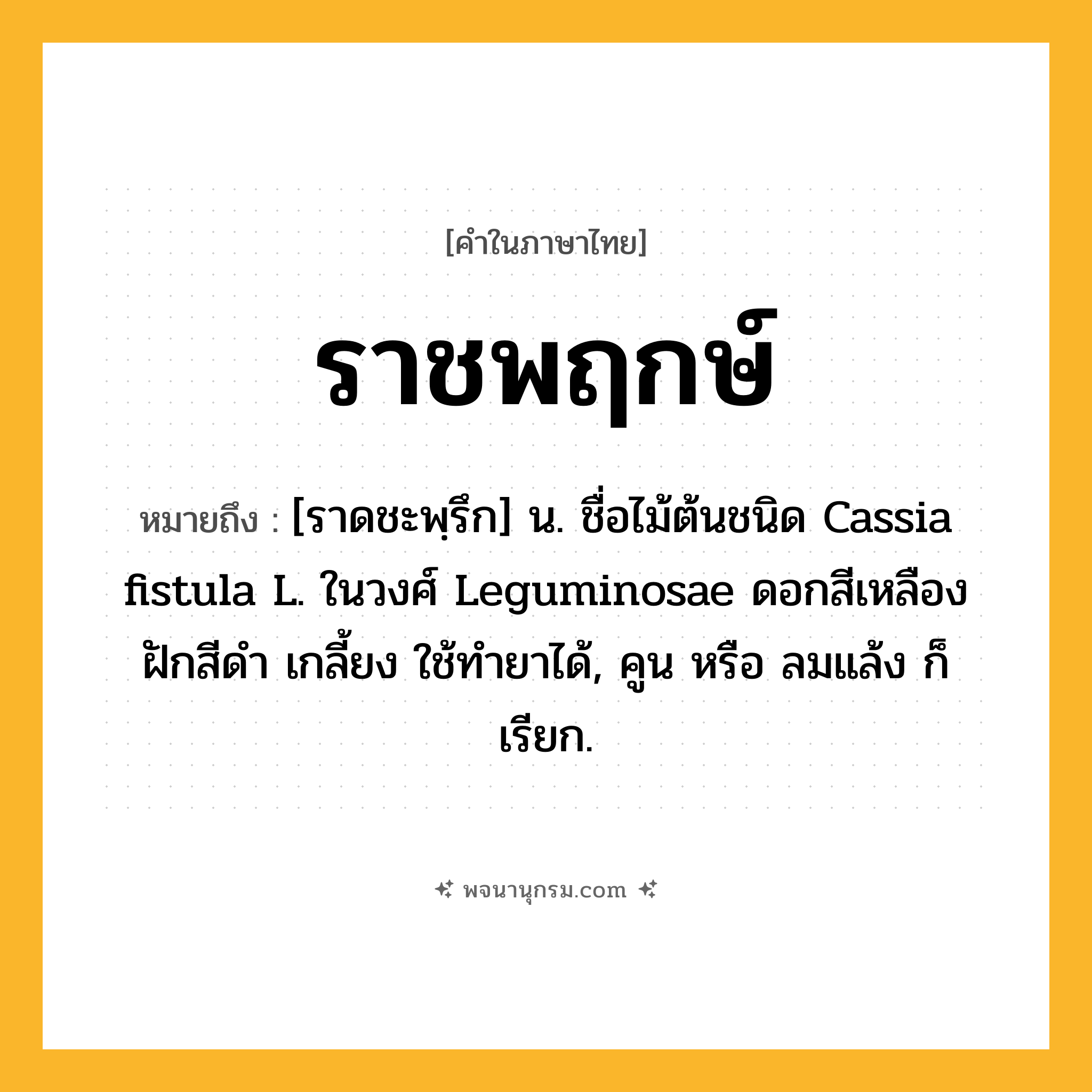 ราชพฤกษ์ ความหมาย หมายถึงอะไร?, คำในภาษาไทย ราชพฤกษ์ หมายถึง [ราดชะพฺรึก] น. ชื่อไม้ต้นชนิด Cassia fistula L. ในวงศ์ Leguminosae ดอกสีเหลือง ฝักสีดํา เกลี้ยง ใช้ทํายาได้, คูน หรือ ลมแล้ง ก็เรียก.