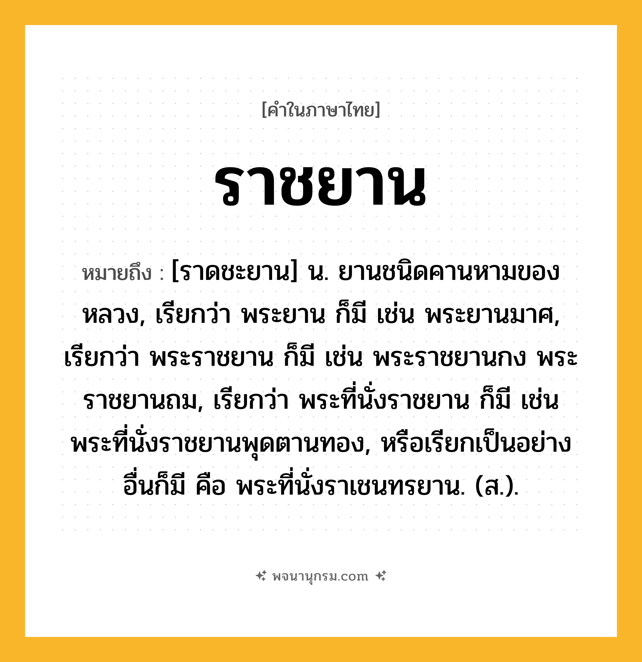 ราชยาน ความหมาย หมายถึงอะไร?, คำในภาษาไทย ราชยาน หมายถึง [ราดชะยาน] น. ยานชนิดคานหามของหลวง, เรียกว่า พระยาน ก็มี เช่น พระยานมาศ, เรียกว่า พระราชยาน ก็มี เช่น พระราชยานกง พระราชยานถม, เรียกว่า พระที่นั่งราชยาน ก็มี เช่น พระที่นั่งราชยานพุดตานทอง, หรือเรียกเป็นอย่างอื่นก็มี คือ พระที่นั่งราเชนทรยาน. (ส.).