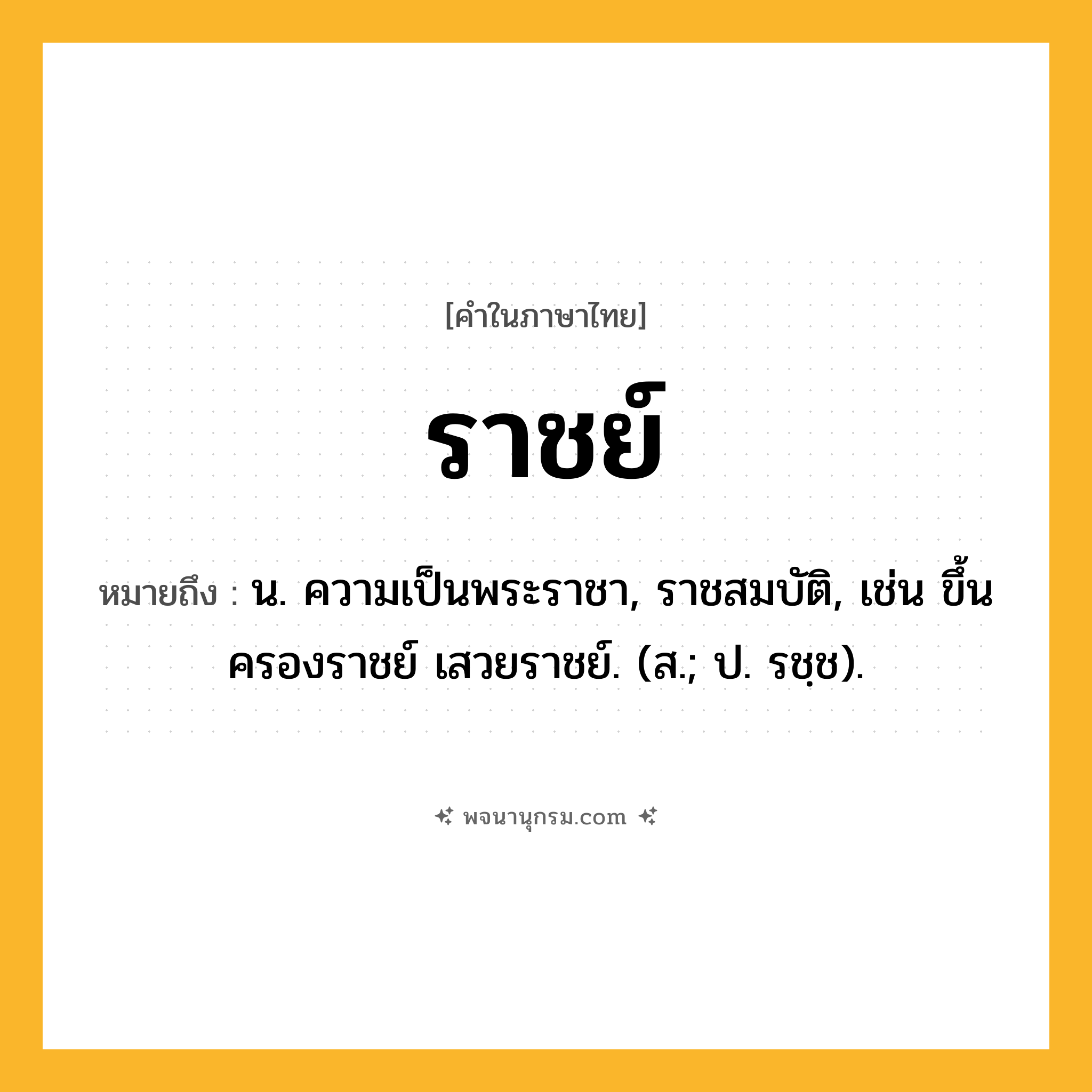 ราชย์ ความหมาย หมายถึงอะไร?, คำในภาษาไทย ราชย์ หมายถึง น. ความเป็นพระราชา, ราชสมบัติ, เช่น ขึ้นครองราชย์ เสวยราชย์. (ส.; ป. รชฺช).