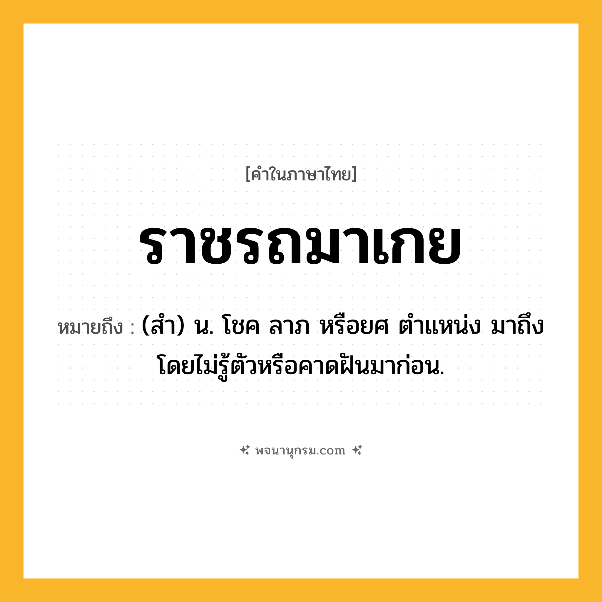 ราชรถมาเกย ความหมาย หมายถึงอะไร?, คำในภาษาไทย ราชรถมาเกย หมายถึง (สํา) น. โชค ลาภ หรือยศ ตําแหน่ง มาถึงโดยไม่รู้ตัวหรือคาดฝันมาก่อน.