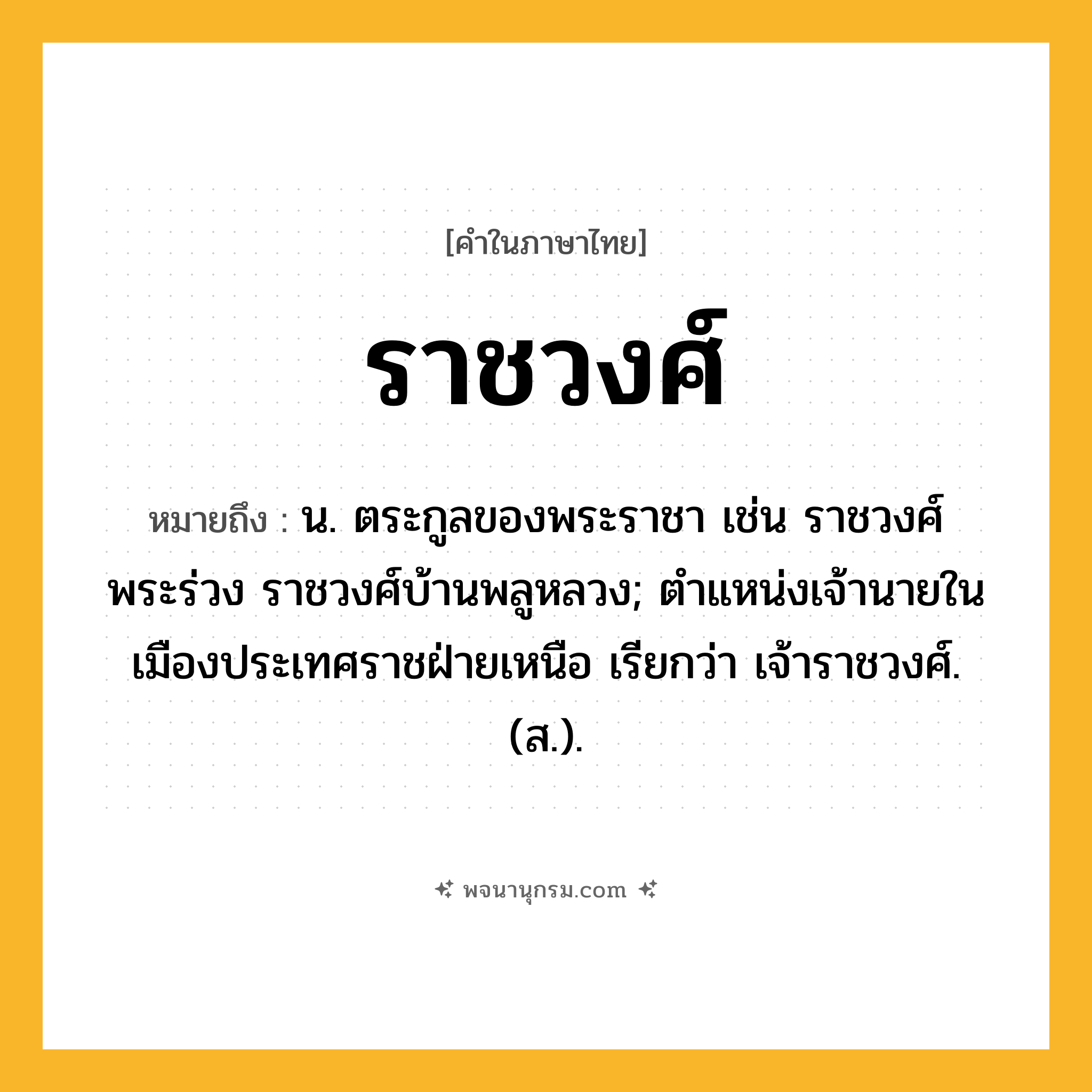 ราชวงศ์ ความหมาย หมายถึงอะไร?, คำในภาษาไทย ราชวงศ์ หมายถึง น. ตระกูลของพระราชา เช่น ราชวงศ์พระร่วง ราชวงศ์บ้านพลูหลวง; ตําแหน่งเจ้านายในเมืองประเทศราชฝ่ายเหนือ เรียกว่า เจ้าราชวงศ์. (ส.).