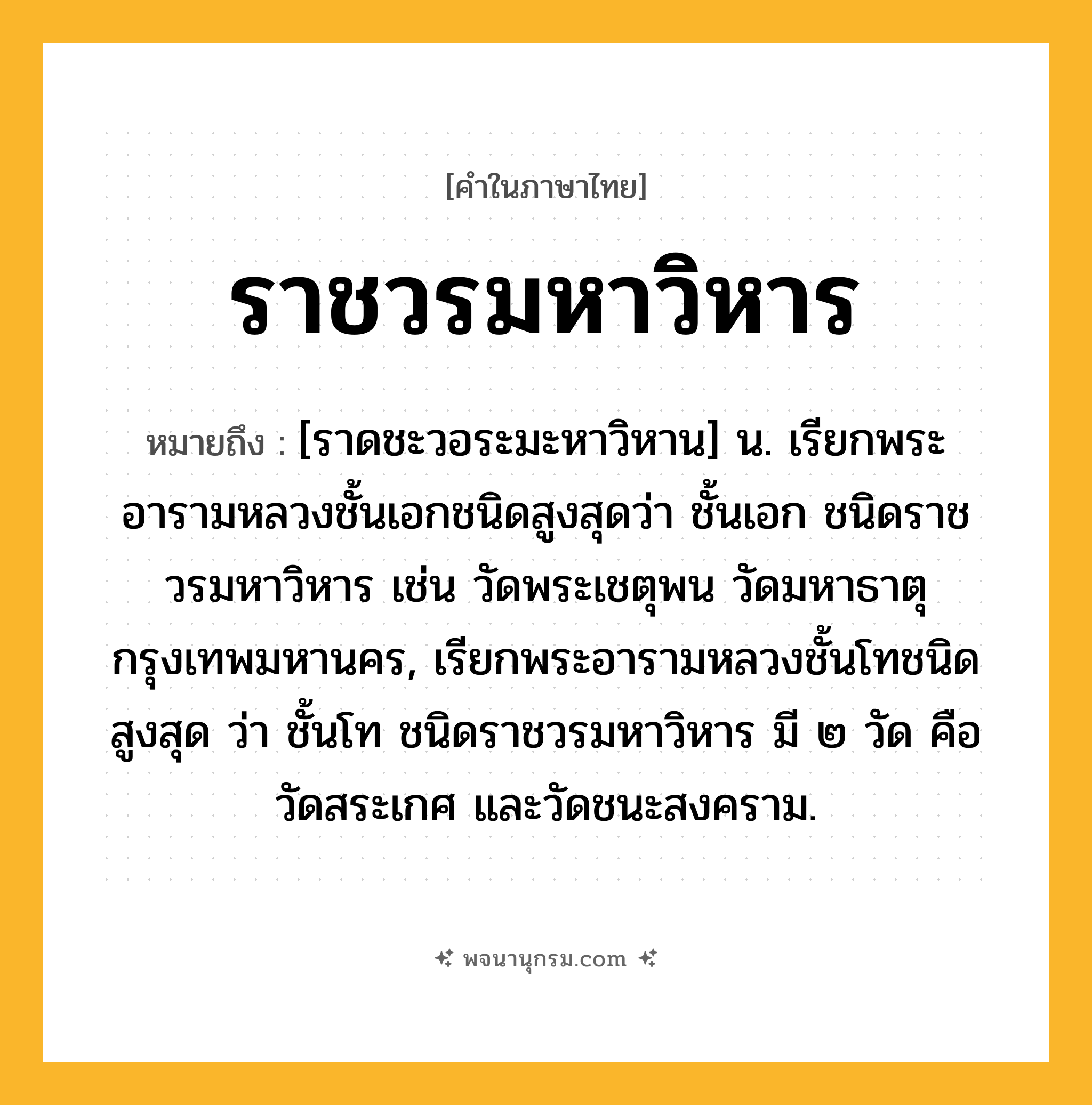 ราชวรมหาวิหาร ความหมาย หมายถึงอะไร?, คำในภาษาไทย ราชวรมหาวิหาร หมายถึง [ราดชะวอระมะหาวิหาน] น. เรียกพระอารามหลวงชั้นเอกชนิดสูงสุดว่า ชั้นเอก ชนิดราชวรมหาวิหาร เช่น วัดพระเชตุพน วัดมหาธาตุ กรุงเทพมหานคร, เรียกพระอารามหลวงชั้นโทชนิดสูงสุด ว่า ชั้นโท ชนิดราชวรมหาวิหาร มี ๒ วัด คือ วัดสระเกศ และวัดชนะสงคราม.