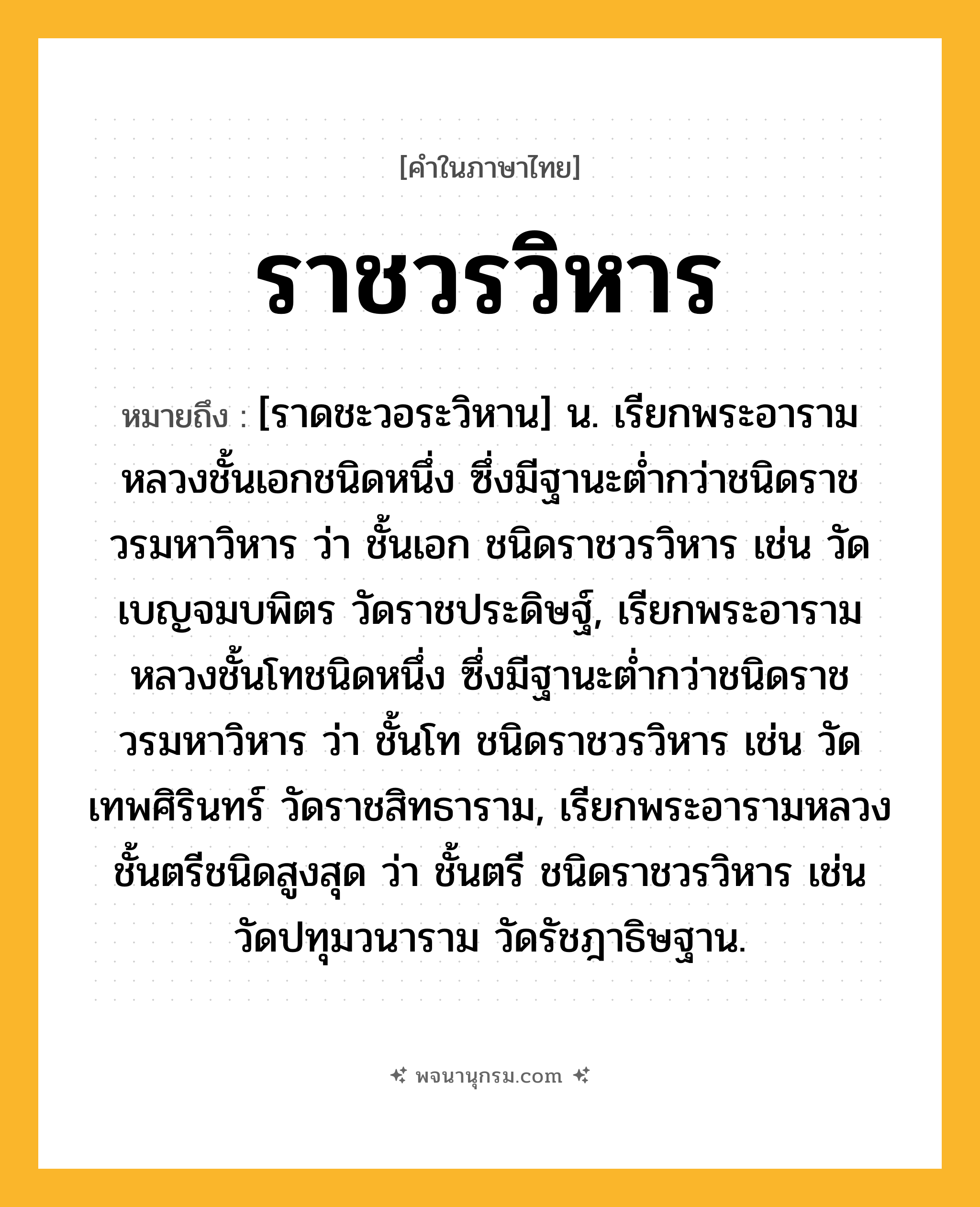ราชวรวิหาร ความหมาย หมายถึงอะไร?, คำในภาษาไทย ราชวรวิหาร หมายถึง [ราดชะวอระวิหาน] น. เรียกพระอารามหลวงชั้นเอกชนิดหนึ่ง ซึ่งมีฐานะตํ่ากว่าชนิดราชวรมหาวิหาร ว่า ชั้นเอก ชนิดราชวรวิหาร เช่น วัดเบญจมบพิตร วัดราชประดิษฐ์, เรียกพระอารามหลวงชั้นโทชนิดหนึ่ง ซึ่งมีฐานะตํ่ากว่าชนิดราชวรมหาวิหาร ว่า ชั้นโท ชนิดราชวรวิหาร เช่น วัดเทพศิรินทร์ วัดราชสิทธาราม, เรียกพระอารามหลวงชั้นตรีชนิดสูงสุด ว่า ชั้นตรี ชนิดราชวรวิหาร เช่น วัดปทุมวนาราม วัดรัชฎาธิษฐาน.