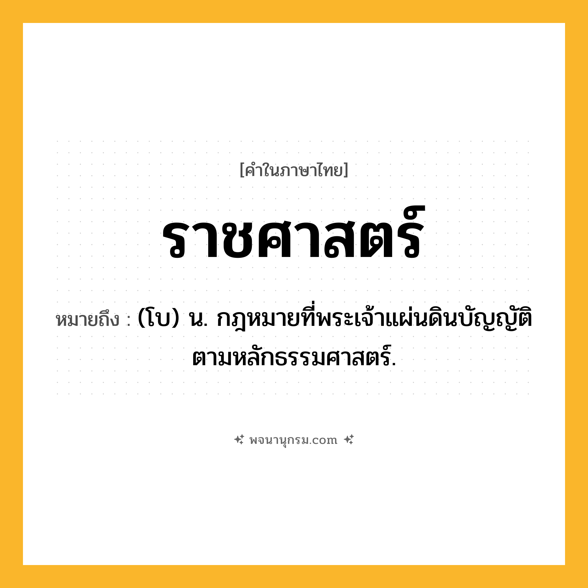ราชศาสตร์ ความหมาย หมายถึงอะไร?, คำในภาษาไทย ราชศาสตร์ หมายถึง (โบ) น. กฎหมายที่พระเจ้าแผ่นดินบัญญัติตามหลักธรรมศาสตร์.