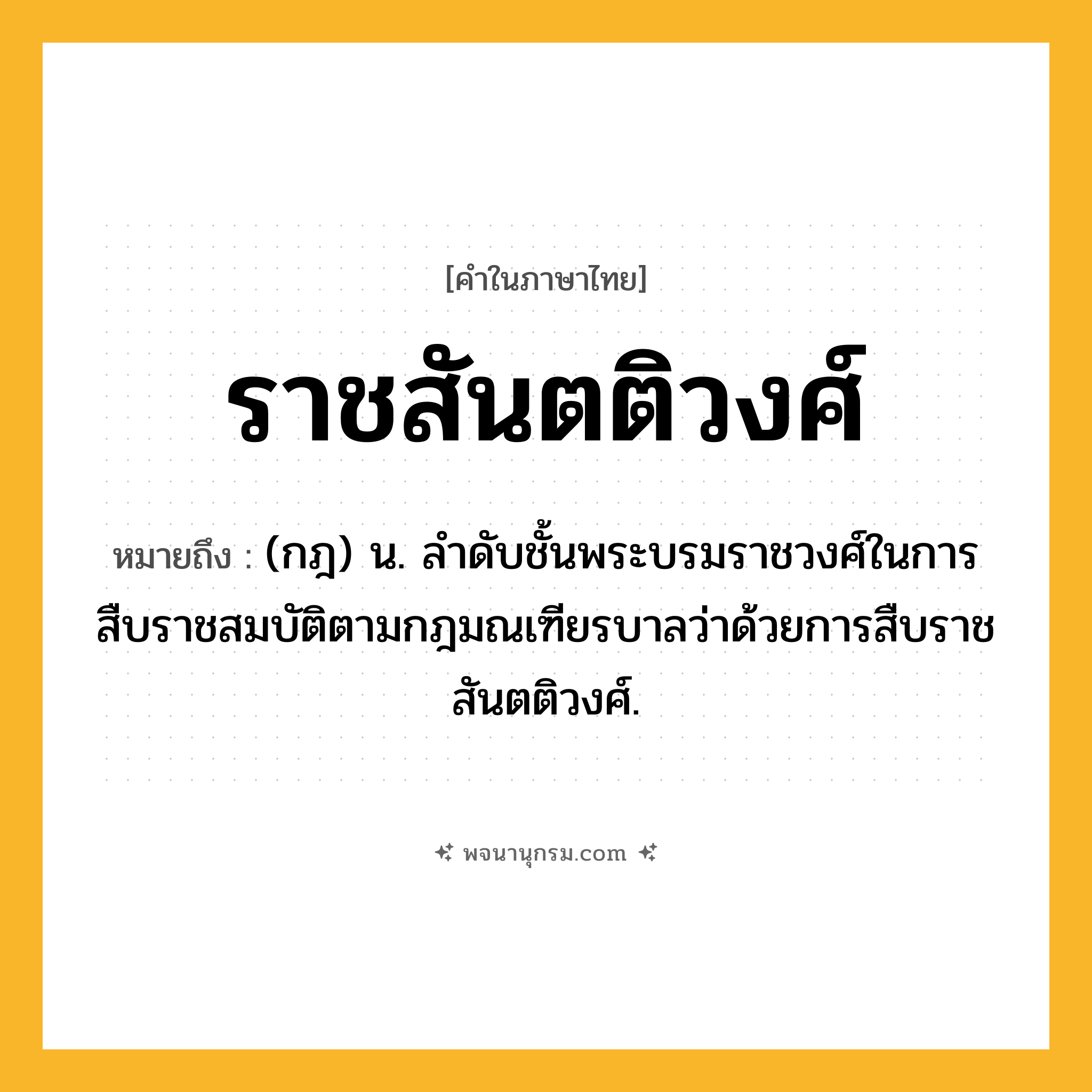 ราชสันตติวงศ์ ความหมาย หมายถึงอะไร?, คำในภาษาไทย ราชสันตติวงศ์ หมายถึง (กฎ) น. ลําดับชั้นพระบรมราชวงศ์ในการสืบราชสมบัติตามกฎมณเฑียรบาลว่าด้วยการสืบราชสันตติวงศ์.