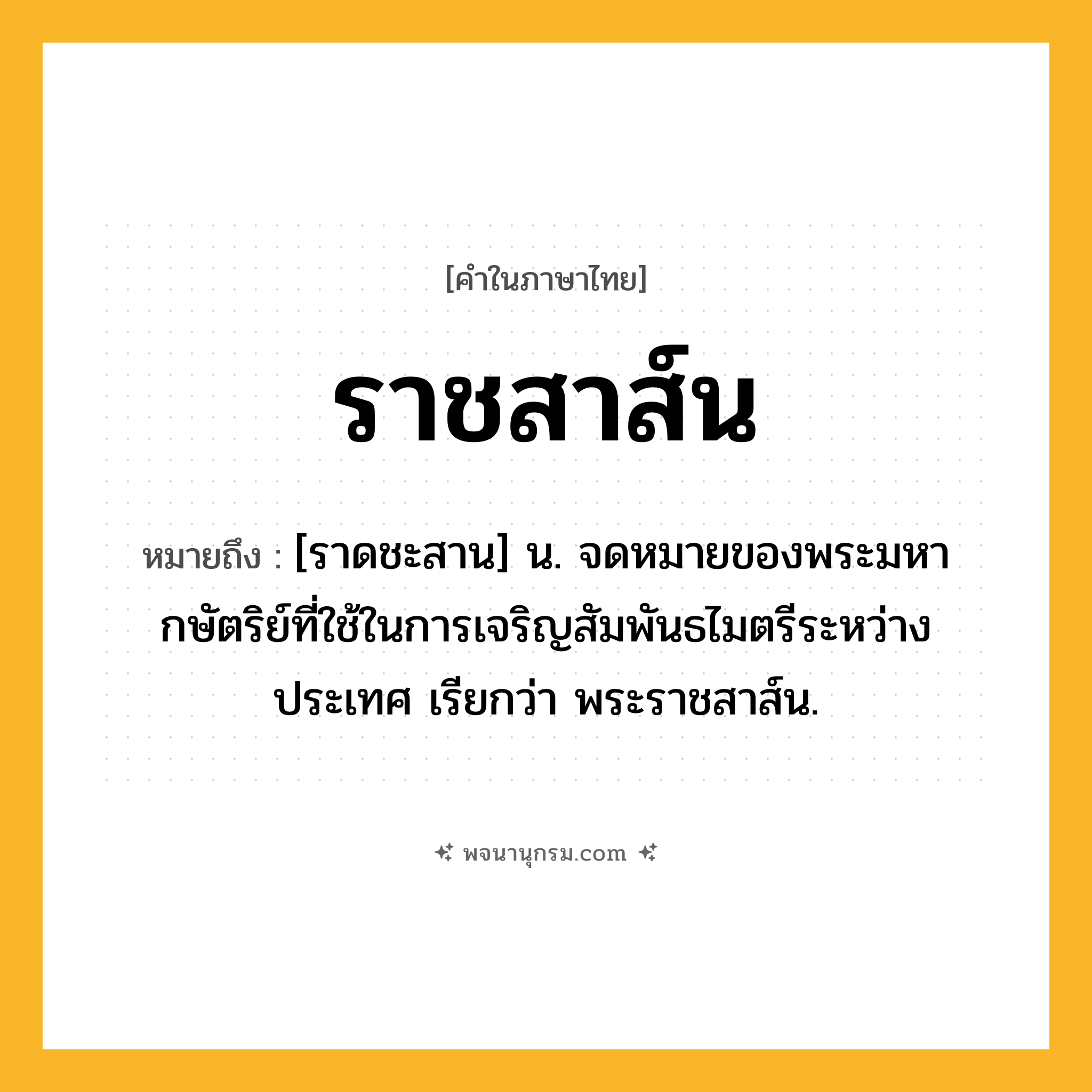 ราชสาส์น ความหมาย หมายถึงอะไร?, คำในภาษาไทย ราชสาส์น หมายถึง [ราดชะสาน] น. จดหมายของพระมหากษัตริย์ที่ใช้ในการเจริญสัมพันธไมตรีระหว่างประเทศ เรียกว่า พระราชสาส์น.