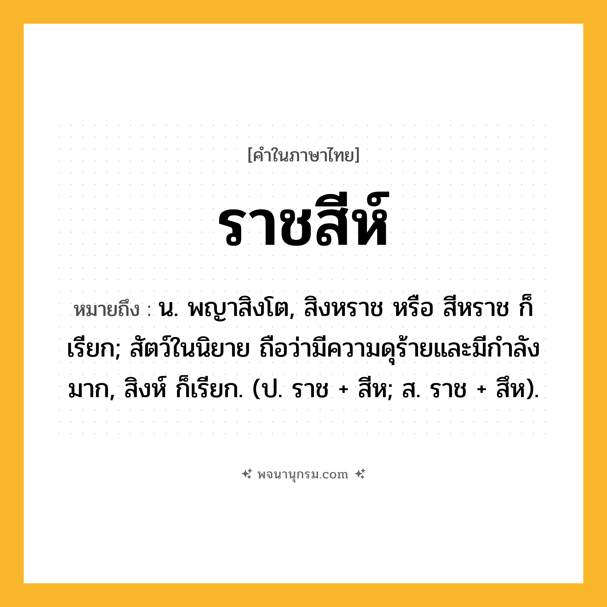 ราชสีห์ ความหมาย หมายถึงอะไร?, คำในภาษาไทย ราชสีห์ หมายถึง น. พญาสิงโต, สิงหราช หรือ สีหราช ก็เรียก; สัตว์ในนิยาย ถือว่ามีความดุร้ายและมีกําลังมาก, สิงห์ ก็เรียก. (ป. ราช + สีห; ส. ราช + สึห).